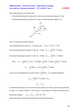 UMBB Boumerdès, Faculté des sciences, Département de physique
Cours exercices, Mécanique Rationnelle : TCT et LMD-ST sem :3
299
A.KADI
Nous allons chercher une relation entre :
- le moment dynamique du système en G dans son mouvement par rapport à et0R
- le moment dynamique du système en G dans son mouvement par rapport à .GR
(S)
→
x
→
z
→
y
o
→
x
→
z
→
y
G
Soit M un point du système matériel:
Son accélération dans le repère est donnée par :0R )()()( 00
MGM G
→→→
+= γγγ
Son moment dynamique au point G dans s’écrira :0R ∫
→→−−→
∧=
S
RG dmMGM )(0
/ 0
γδ
Son moment dynamique au point G dans s’écrira :GR ∫
→→−−→
∧=
S
G
RG dmMGMG
)(/ γδ
Alors : ∫∫∫
→→−−→→−−→→→−−→
∧+∧=⎟⎟
⎠
⎞
⎜⎜
⎝
⎛
+∧=
S
G
SS
G
RG dmMGMdmGGMdmMGGM )()()()( 00
/ 0
γγγγδ
∫∫
→→−−→→−−→
∧+∧=
S
G
S
RG dmMGMGdmGM )()(0
/ 0
γγδ
or nous avons par définition du centre d’inertie : ∫ on obtient finalement :
→→−−
=
S
dmGM 0
// )(0
→→→−−→
=∧= ∫ GRG
S
G
RG dmMVGM δδ
// 0
→→
= GRGRG δδ
Le moment dynamique en G centre d’inertie du système est le même, qu’il soit présenté dans
le repère ou dans le repère . En un point A quelconque de l’espace nous aurons par la
formule de transport :
0R 1R
)(0
// 0
GVmAGGRGRA
→→−−→→
∧+= σσ
Nous avons ainsi le théorème de Koënig pour le moment dynamique.
 