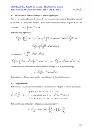 UMBB Boumerdès, Faculté des sciences, Département de physique
Cours exercices, Mécanique Rationnelle : TCT et LMD-ST sem :3
300
A.KADI
4.4. Relation entre torseur cinétique et torseur dynamique
Soit A un point quelconque du repère pas nécessairement un point du système matériel
et un point M du système matériel. Nous avons le moment cinétique au point A qui est
donné par :
0R
∫
→→−−→
∧=
S
A dmMVAM )(0
σ
Dérivons cette expression :
∫∫∫
→
→−−→
→−−
→→−−
→
∧+∧=⎟⎟
⎠
⎞
⎜⎜
⎝
⎛
∧=
SSS
A
dm
dt
MVd
AMdmMV
dt
AMd
dmMVAM
dt
d
dt
d )(
)()(
00
0
0
0
0
σ
)(0
00 →→
→−−→
+∧= ∫ A
S
A
dmMV
dt
AMd
dt
d
δ
σ
or nous avons : )()( 00
0
AVMV
dt
AMd →→
→−−
−=
)()()( 000
0 →→→→
→
+∧⎟⎟
⎠
⎞
⎜⎜
⎝
⎛
−= ∫ A
S
A
dmMVAVMV
dt
d
δ
σ
⇒ )()( 00
0 →→→
→
+∧−= A
A
GVmAV
dt
d
δ
σ
on obtient ainsi la relation finale entre le moment cinétique et le moment dynamique
)()( 00
0
GVmAV
dt
d A
A
→→
→
→
∧+=
σ
δ
Cette relation ne doit en aucun cas être confondue avec la formule de transport.
4.5. Cas particuliers
Dans certains cas particuliers la dérivée du torseur cinétique est égale au torseur dynamique :
dt
d A
A
→
→
=
σ
δ
0
Si :
⎪
⎪
⎩
⎪
⎪
⎨
⎧
=∧⇔=
=∧⇔
=⇔
→→→→→→
→→→
→→
0)(V)(V0)(V//)(V)3
0)(V)(V)2
0)(V)1
0000
00
0
0
GAGA
GAGavecconfonduestA
ARdansfixeestA
Dans ces trois cas particuliers seulement, nous pouvons écrire :
dt
Cd
D A
A
→
→
= avec et [ ][ ]
⎪⎩
⎪
⎨
⎧
= →
→
A
A
DD
δ ⎪⎩
⎪
⎨
⎧
= →
→
A
A
PC
σ
 