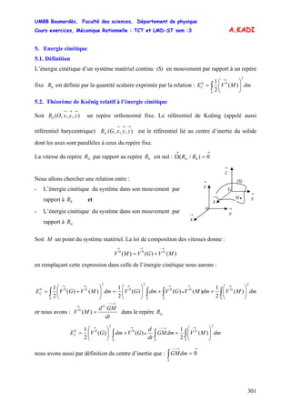 UMBB Boumerdès, Faculté des sciences, Département de physique
Cours exercices, Mécanique Rationnelle : TCT et LMD-ST sem :3
301
A.KADI
5. Energie cinétique
5.1. Définition
L’énergie cinétique d’un système matériel continu (S) en mouvement par rapport à un repère
fixe est définie par la quantité scalaire exprimée par la relation :0R dmMVE
S
C ∫ ⎟⎟
⎠
⎞
⎜⎜
⎝
⎛
=
→ 2
00
)(
2
1
5.2. Théorème de Koënig relatif à l’énergie cinétique
Soit un repère orthonormé fixe. Le référentiel de Koënig (appelé aussi
référentiel barycentrique) est le référentiel lié au centre d’inertie du solide
dont les axes sont parallèles à ceux du repère fixe.
),,,(0
→→→
zyxOR
),,,(
→→→
zyxGRG
La vitesse du repère par rapport au repère est nul :GR 0R
→→
=Ω 0)/( 0RRG
- L’énergie cinétique du système dans son mouvement par
rapport à GR
- L’énergie cinétique du système dans son mouvement par
rapport à et0R
Nous allons chercher une relation entre :
→
y
→
y
(S)
→
x
→
z
o
→
x
→
z
G
M .
Soit M un point du système matériel. La loi de composition des vitesses donne :
)()()( 00
MVGVMV G
→→→
+=
en remplaçant cette expression dans celle de l’énergie cinétique nous aurons :
dmMVdmMVGVdmGVdmMVGVE
S
G
S
G
SS
G
C ∫∫∫∫ ⎟⎟
⎠
⎞
⎜⎜
⎝
⎛
++⎟⎟
⎠
⎞
⎜⎜
⎝
⎛
=⎟⎟
⎠
⎞
⎜⎜
⎝
⎛
+=
→→
•
→→→→ 2
0
2
0
2
00
)(
2
1
)()()(
2
1
)()(
2
1
or nous avons :
dt
GMd
MV dans le repère
G
G
→−−
→
=)( GR
dmMVdmGM
dt
d
GVdmGVE
S
G
SS
C ∫∫∫ ⎟⎟
⎠
⎞
⎜⎜
⎝
⎛
++⎟⎟
⎠
⎞
⎜⎜
⎝
⎛
=
→→−−
•
→→ 2
0
2
00
)(
2
1
)()(
2
1
nous avons aussi par définition du centre d’inertie que :
→→−−
=∫ 0dmGM
S
 