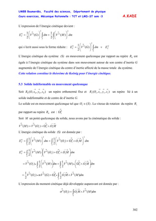 UMBB Boumerdès, Faculté des sciences, Département de physique
Cours exercices, Mécanique Rationnelle : TCT et LMD-ST sem :3
302
A.KADI
L’expression de l’énergie cinétique devient :
dmMVdmGVE
S
G
S
C ∫∫ ⎟⎟
⎠
⎞
⎜⎜
⎝
⎛
+⎟⎟
⎠
⎞
⎜⎜
⎝
⎛
=
→→ 22
00
)(
2
1
)(
2
1
qui s’écrit aussi sous la forme réduite : G
C
S
C EdmGVE )(
2
1
2
00
+⎟⎟
⎠
⎞
⎜⎜
⎝
⎛
= ∫
→
L’énergie cinétique du système (S) en mouvement quelconque par rapport au repère est
égale à l’énergie cinétique du système dans son mouvement autour de son centre d’inertie G
augmentée de l’énergie cinétique du centre d’inertie affecté de la masse totale du système.
0R
Cette relation constitue le théorème de Koënig pour l’énergie cinétique.
5.3 Solide indéformable en mouvement quelconque
Soit un repère orthonormé fixe et un repère lié à un
solide indéformable et de centre de d’inertie G.
),,,( 0000
→→→
zyxOR ),,,( 11111
→→→
zyxOR
Le solide est en mouvement quelconque tel que O )(1 S∈ . La vitesse de rotation du repère
par rapport au repère est :
1R
0R 0
1
→
Ω
Soit M un point quelconque du solide, nous avons par la cinématique du solide :
→−−→→→
∧Ω+= MOOVMV 1
0
11
00
)()(
L’énergie cinétique du solide (S) est donnée par :
dmMOOVdmMVE
SS
C ∫∫ ⎟⎟
⎠
⎞
⎜⎜
⎝
⎛
∧Ω+=⎟⎟
⎠
⎞
⎜⎜
⎝
⎛
=
→−−→→→ 2
1
0
11
0
2
00
)(
2
1
)(
2
1
dmMOOVMVE
S
C ⎟⎟
⎠
⎞
⎜⎜
⎝
⎛
∧Ω+⎟⎟
⎠
⎞
⎜⎜
⎝
⎛
=
→−−→→→
∫ 1
0
11
000
)()(
2
1
dmMOMVdmMVOV
SS
∫∫ ⎟⎟
⎠
⎞
⎜⎜
⎝
⎛
∧Ω+⎟⎟
⎠
⎞
⎜⎜
⎝
⎛
=
→−−→
•
→→
•
→
1
0
1
00
1
0
)(
2
1
)(
2
1
)(
dmMVMOGVmOV
S
∫
→→−−
•
→→
•
→
∧Ω+= )(
2
1
)()(
2
1 0
1
0
1
0
1
0
L’expression du moment cinétique déjà développée auparavant est donnée par :
dmMVMOO
S
∫
→→−−→
∧= )()( 0
11
0
σ
 