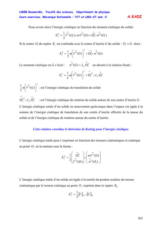 UMBB Boumerdès, Faculté des sciences, Département de physique
Cours exercices, Mécanique Rationnelle : TCT et LMD-ST sem :3
303
A.KADI
Nous avons alors l’énergie cinétique en fonction du moment cinétique du solide:
)()()(
2
1
1
00
1
0
1
00
OGVmOVEC
→
•
→→
•
→
Ω+= σ
Si le centre du repère est confondu avec le centre d’inertie G du solide : alors :1O 1R GO ≡1
)()(
2
1 00
1
2
00
GGVmEC
→
•
→→
Ω+⎟⎟
⎠
⎞
⎜⎜
⎝
⎛
= σ
Le moment cinétique en G s’écrit : on aboutit à la relation finale :0
1
0
)(
→→
Ω= GIGσ
0
1
0
1
2
00
)(
2
1 →
•
→→
ΩΩ+⎟⎟
⎠
⎞
⎜⎜
⎝
⎛
= G
T
C IGVmE
2
0
)(
2
1
⎟⎟
⎠
⎞
⎜⎜
⎝
⎛ →
GVm : est l’énergie cinétique de translation du solide
0
1
0
1
→
•
→
ΩΩ G
T
I : est l’énergie cinétique de rotation du solide autour de son centre d’inertie G.
L’énergie cinétique totale d’un solide en mouvement quelconque dans l’espace est égale à la
somme de l’énergie cinétique de translation de son centre d’inertie affectée de la masse du
solide et de l’énergie cinétique de rotation autour du centre d’inertie.
Cette relation constitue le théorème de Koënig pour l’énergie cinétique.
L’énergie cinétique totale peut s’exprimer en fonction des torseurs cinématiques et cinétique
au point en la mettant sous la forme :1O
⎟
⎟
⎟
⎠
⎞
⎜
⎜
⎜
⎝
⎛
⎟
⎟
⎟
⎠
⎞
⎜
⎜
⎜
⎝
⎛
Ω
= →
→
•→
→
)(
)(
)(
2
1
1
0
0
0
0
10
O
GVm
MV
EC
σ
L’énergie cinétique totale d’un solide est égale à la moitié du produit scalaire du torseur
cinématique par le torseur cinétique au point exprimé dans le repère .1O 0R
[ ] [ ] 11
2
10
OOC CVE •=
 