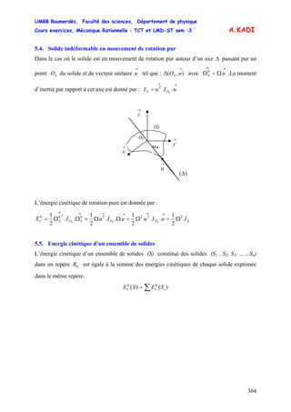 UMBB Boumerdès, Faculté des sciences, Département de physique
Cours exercices, Mécanique Rationnelle : TCT et LMD-ST sem :3
304
uS
0
A.KADI
5.4. Solide indéformable en mouvement de rotation pur
Dans le cas où le solide est en mouvement de rotation pur autour d’un axe passant par un
point du solide et de vecteur unitaire tel que : avec Ω .Le moment
d’inertie par rapport à cet axe est donné par :
Δ
SO
→
u ),(
→
Δ uOS
→→
Ω=
→→
Δ = uIuI SO
T
..
→
u
(S)
→
x
→
z
→
y
OS
M .
)(Δ
L’énergie cinétique de rotation pure est donnée par :
Δ
→→→→→→
Ω=Ω=ΩΩ=ΩΩ= IuIuuIuIE SSS O
T
O
T
SO
T
SC .
2
1
..
2
1
..
2
1
..
2
1 22000
5.5. Energie cinétique d’un ensemble de solides
L’énergie cinétique d’un ensemble de solides (S) constitué des solides (S1 , S2, S3, ……Sn)
dans un repère est égale à la somme des énergies cinétiques de chaque solide exprimée
dans le même repère.
0R
∑=
i
iCC SESE )()( 00
 