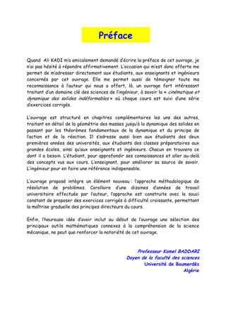 Préface
Quand Ali KADI m’a amicalement demandé d’écrire la préface de cet ouvrage, je
n’ai pas hésité à répondre affirmativement. L’occasion qui m’est donc offerte me
permet de m’adresser directement aux étudiants, aux enseignants et ingénieurs
concernés par cet ouvrage. Elle me permet aussi de témoigner toute ma
reconnaissance à l’auteur qui nous a offert, là, un ouvrage fort intéressant
traitant d’un domaine clé des sciences de l’ingénieur, à savoir la « cinématique et
dynamique des solides indéformables » où chaque cours est suivi d’une série
d’exercices corrigés.
L’ouvrage est structuré en chapitres complémentaires les uns des autres,
traitant en détail de la géométrie des masses jusqu’à la dynamique des solides en
passant par les théorèmes fondamentaux de la dynamique et du principe de
l’action et de la réaction. Il s’adresse aussi bien aux étudiants des deux
premières années des universités, aux étudiants des classes préparatoires aux
grandes écoles, ainsi qu’aux enseignants et ingénieurs. Chacun en trouvera ce
dont il a besoin. L’étudiant, pour approfondir ses connaissances et aller au-delà
des concepts vus aux cours. L’enseignant, pour améliorer sa source de savoir.
L’ingénieur pour en faire une référence indispensable.
L’ouvrage proposé intègre un élément nouveau : l’approche méthodologique de
résolution de problèmes. Corollaire d’une dizaines d’années de travail
universitaire effectuée par l’auteur, l’approche est construite avec le souci
constant de proposer des exercices corrigés à difficulté croissante, permettant
la maîtrise graduelle des principes directeurs du cours.
Enfin, l’heureuse idée d’avoir inclut au début de l’ouvrage une sélection des
principaux outils mathématiques connexes à la compréhension de la science
mécanique, ne peut que renforcer la notoriété de cet ouvrage.
Professeur Kamel BADDARI
Doyen de la faculté des sciences
Université de Boumerdès
Algérie
 