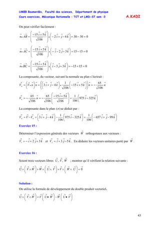 UMBB Boumerdès, Faculté des sciences, Département de physique
Cours exercices, Mécanique Rationnelle : TCT et LMD-ST sem :3
43
A.KADI
On peut vérifier facilement :
0303062
106
515
=−=⎟
⎠
⎞
⎜
⎝
⎛
−+−
⎟⎟
⎟
⎠
⎞
⎜⎜
⎜
⎝
⎛
+−
=
→→→
•
→→
→−
•
→
kji
ki
ABn
0151532
106
515
=−=⎟
⎠
⎞
⎜
⎝
⎛
−−−
⎟⎟
⎟
⎠
⎞
⎜⎜
⎜
⎝
⎛
+−
=
→→→
•
→→
→−
•
→
kji
ki
ACn
0151533
106
515
=+−=⎟
⎠
⎞
⎜
⎝
⎛
+−
⎟⎟
⎟
⎠
⎞
⎜⎜
⎜
⎝
⎛
+−
=
→→→
•
→→
→−
•
→
kji
ki
BCn
La composante, du vecteur, suivant la normale au plan s’écrirait :
→→→→
•
→→→→→
•
→→
−=⎟⎟
⎠
⎞
⎜⎜
⎝
⎛
⎟
⎠
⎞
⎜
⎝
⎛
+−⎟
⎠
⎞
⎜
⎝
⎛
−+=⎟
⎠
⎞
⎜
⎝
⎛
= nnkikjinnVVn
106
65
515
106
1
43
⎟
⎠
⎞
⎜
⎝
⎛
−=
⎟⎟
⎟
⎠
⎞
⎜⎜
⎜
⎝
⎛
+−
−=−=
→→
→→
→→
ki
ki
nVn 325975
106
1
106
515
106
65
106
65
La composante dans le plan )(π se déduit par :
⎟
⎠
⎞
⎜
⎝
⎛
−+−=⎟
⎠
⎞
⎜
⎝
⎛
−−⎟
⎠
⎞
⎜
⎝
⎛
−+=−=
→→→→→→→→→→→
kjikikjiVVV n 99657
106
1
325975
106
1
43π
Exercice 15 :
Déterminer l’expression générale des vecteurs orthogonaux aux vecteurs :
et . En déduire les vecteurs unitaires porté par .
→
W
→→→→
++−= kjiV 321
→→→→
−+= kjiV 532
→
W
Exercice 16 :
Soient trois vecteurs libres ; montrer qu’il vérifient la relation suivante :
→→→
WVU ,,
→→→→→→→→→→
=⎟
⎠
⎞
⎜
⎝
⎛
∧∧+⎟
⎠
⎞
⎜
⎝
⎛
∧∧+⎟
⎠
⎞
⎜
⎝
⎛
∧∧ 0UWVVUWWVU
Solution :
On utilise la formule de développement du double produit vectoriel.
⎟
⎠
⎞
⎜
⎝
⎛
•−⎟
⎠
⎞
⎜
⎝
⎛
•=⎟
⎠
⎞
⎜
⎝
⎛
∧∧
→→→→→→→→→
VUWWUVWVU
 