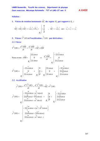 UMBB Boumerdès, Faculté des sciences, Département de physique
Cours exercices, Mécanique Rationnelle : TCT et LMD-ST sem :3
307
A.KADI
Solution :
1. Vitesse de rotation instantanée du repère par rapport à ;
→
Ω0
2 2R 0R
, car :
⎪
⎩
⎪
⎨
⎧
−=+−=Ω+Ω=Ω
•
•→•→•→→→
θ
αθα
R
zy
0
1
11
0
1
1
2
0
2
→•→
−=Ω 1
0
1 yα
→→→
−=∧ 111 yzx
2. Vitesse et l’accélération par dérivation ;)(0
MV
→
)(0
M
→
γ
2.1. Vitesse
→−→
→−→−
→
∧Ω+== OM
dt
OMd
dt
OMd
MV 0
1
10
0
)(
Nous avons :
⎪
⎩
⎪
⎨
⎧
=
→−
α
α
sin2
0
cos2
1
L
L
R
OM ⇒
⎪
⎪
⎩
⎪⎪
⎨
⎧
−
=
•
•
→−
αα
αα
cos2
0
sin2
1
1
L
L
R
dt
OMd
⎪
⎪
⎩
⎪
⎪
⎨
⎧
−
=
⎪
⎩
⎪
⎨
⎧
∧
⎪
⎩
⎪
⎨
⎧
+
⎪
⎪
⎩
⎪⎪
⎨
⎧
−
=
•
•
•
••
•
→
αα
αθ
αα
α
α
θαα
αα
cos2
cos2
sin2
sin2
0
cos2
0
0
cos2
0
sin2
)(
1
11
1
0
L
L
L
R
L
L
RRL
L
R
MV
2.2. Accélération
)(
)()(
)( 00
1
0100
0
MV
dt
MVd
dt
MVd
M
→→
→→
→
∧Ω+==γ
⎪
⎪
⎩
⎪
⎪
⎨
⎧
−
∧
⎪
⎩
⎪
⎨
⎧
+
⎪
⎪
⎩
⎪
⎪
⎨
⎧
−
−
+−
=
•
•
•
••••
••••
•••
→
αα
αθ
αα
θαααα
ααθαθ
αααα
γ
cos2
cos2
sin2
0
0
)sincos(2
)sincos(2
)cossin(2
)(
1
1
2
2
1
0
L
L
L
R
RL
L
L
R
M
⎪
⎪
⎪
⎩
⎪
⎪
⎪
⎨
⎧
−
−
⎟⎟
⎠
⎞
⎜⎜
⎝
⎛
++−
=
•••
••••
••••
→
)L
L
L
R
M
αααα
ααθαθ
αθααα
γ
sincos(2
)sin2cos(2
cos)(sin2
)(
2
22
1
0
 