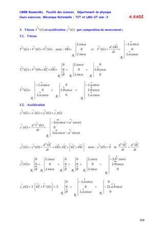 UMBB Boumerdès, Faculté des sciences, Département de physique
Cours exercices, Mécanique Rationnelle : TCT et LMD-ST sem :3
308
A.KADI
3. Vitesse et accélération par composition de mouvement ;)(0
GV
→
)(0
G
→
γ
3.1. Vitesse
)()()( 0
1
10
GVGVGV
→→→
+= , avec : ⇒
⎪
⎩
⎪
⎨
⎧
=
→−
α
α
sin
0
cos
1
L
L
R
OG
⎪
⎪
⎩
⎪⎪
⎨
⎧
−
==
•
•
→−
→
αα
αα
cos
0
sin
)(
1
1
1
L
L
R
dt
OGd
GV
⎪
⎩
⎪
⎨
⎧
=
⎪
⎩
⎪
⎨
⎧
∧
⎪
⎩
⎪
⎨
⎧
=∧Ω+=
•
•
→−→→→
0
cos
0
sin
0
cos
0
0
)()(
111
0
1
00
1 αθ
α
α
θ
L
RL
L
RR
OGOVGV
⎪
⎪
⎩
⎪
⎪
⎨
⎧
−
=
⎪
⎩
⎪
⎨
⎧
+
⎪
⎪
⎩
⎪⎪
⎨
⎧
−
=
•
•
•
•
•
•
→
αα
αθ
αα
αθ
αα
αα
cos
cos
sin
0
cos
0
cos
0
sin
)(
1
1
1
0
L
L
L
R
L
RL
L
R
GV
3.2. Accélération
)()()()( 0
1
10
GGGG c
→→→→
++= γγγγ
⎪
⎪
⎩
⎪
⎪
⎨
⎧
−
+−
==
•••
•••
→
→
)sincos(
0
)cossin(
)(
)(
2
2
1
11
1
αααα
αααα
γ
L
L
R
dt
GVd
G
⎟⎟
⎠
⎞
⎜⎜
⎝
⎛
∧Ω∧Ω+∧
Ω
+=
→−→→→−
→
→→
OGOG
dt
d
OG 0
1
0
1
0
1
0
00
1 )()( γγ avec : et
→→
= 0)(0
Oγ
dt
d
dt
d
→→
Ω
=
Ω 0
1
10
1
0
L
L
R
L
L
RRRL
L
RR
G
⎪
⎪
⎩
⎪
⎪
⎨
⎧
−
=
⎪
⎩
⎪
⎨
⎧
∧
⎪
⎩
⎪
⎨
⎧
∧
⎪
⎩
⎪
⎨
⎧
+
⎪
⎩
⎪
⎨
⎧
∧
⎪
⎩
⎪
⎨
⎧
=
••
•
••••
→
0
cos
cos
sin
0
cos
0
0
0
0
sin
0
cos
0
0
)(
2
1
11111
0
1 αθ
αθ
α
α
θθα
α
θ
γ
L
RL
L
R
R
GVGc
⎪
⎩
⎪
⎨
⎧
−=
⎪
⎪
⎩
⎪⎪
⎨
⎧
−
∧
⎪
⎩
⎪
⎨
⎧
=⎟⎟
⎠
⎞
⎜⎜
⎝
⎛
∧Ω=
••
•
•
•
→→→
0
sin2
0
cos
0
sin
0
0
2)(2)(
1
1
1
10
1 αθα
αα
αα
θ
γ
 