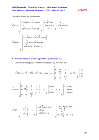 UMBB Boumerdès, Faculté des sciences, Département de physique
Cours exercices, Mécanique Rationnelle : TCT et LMD-ST sem :3
309
A.KADI
avec :
La somme de tous les termes donne :
⎪
⎪
⎩
⎪
⎪
⎨
⎧
⎪
⎩
⎪
⎨
⎧
−+
⎪
⎪
⎩
⎪
⎪
⎨
⎧
−
+
−
+−
=
••••
•
•••
•••
→
L
R
L
L
R
L
L
R
G
0
sin2
0
0
cos
cos
)sincos(
0
)cossin(
)(
1
2
1
2
2
1
0
αθααθ
αθ
αααα
αααα
γ
⎪
⎪
⎪
⎩
⎪
⎪
⎪
⎨
⎧
−
−
⎟⎟
⎠
⎞
⎜⎜
⎝
⎛
++−
=
•••
••••
••••
→
)L
L
L
R
M
αααα
ααθαθ
αθααα
γ
sincos(
)sin2cos(
cos)(sin
)(
2
22
1
0
4. Moment cinétique au point O exprimé dans ;)(0
O
→
σ 1R
Le moment cinétique au point O dans le repère est donné par :0R
GVmOGIO
-
G )()( 00
2
0
→→→→
∧+Ω=σ
⎥
⎥
⎥
⎥
⎥
⎥
⎦
⎤
⎢
⎢
⎢
⎢
⎢
⎢
⎣
⎡
=
3
00
0
3
0
000
2
2
mL
mL
IG et
⎪
⎩
⎪
⎨
⎧
−=Ω
•
•→
θ
α
R
0
1
0
2
⎪
⎪
⎩
⎪
⎪
⎨
⎧
−
∧
⎪
⎩
⎪
⎨
⎧
+
⎪
⎩
⎪
⎨
⎧
−
⎥
⎥
⎥
⎥
⎥
⎥
⎦
⎤
⎢
⎢
⎢
⎢
⎢
⎢
⎣
⎡
=
•
•
•
•
•→
αα
αθ
αα
α
α
θ
ασ
cos
cos
sin
sin
0
cos0
3
00
0
3
0
000
)(
1
11
2
2
1
0
L
L
L
R
m
L
L
RRmL
mL
R
O
⎪
⎪
⎪
⎩
⎪⎪
⎪
⎨
⎧
+
−
−
=
⎪
⎪
⎩
⎪
⎪
⎨
⎧
−
−
+
⎪
⎪
⎪
⎩
⎪⎪
⎪
⎨
⎧
−=
•
•
•
•
•
•
•
•→
)mL
mL
mL
R
mL
mL
mL
R
mL
mL
R
O
αθ
α
ααθ
αθ
α
ααθ
θ
ασ
22
2
2
1
22
2
2
1
2
2
1
0
cos
3
1
(
3
4
sincos
cos
sincos
3
3
0
)(
 