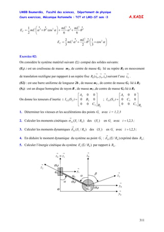 UMBB Boumerdès, Faculté des sciences, Département de physique
Cours exercices, Mécanique Rationnelle : TCT et LMD-ST sem :3
311
A.KADI
••••
++⎟⎟
⎠
⎞
⎜⎜
⎝
⎛
+= 2
2
2
2
2222
66
cos
2
1
θααθα
mLmL
mLEC
⎟
⎠
⎞
⎜
⎝
⎛
++=
••
αθα 22
2
22
cos
3
1
23
2 mL
mLEC
Exercice 02:
On considère le système matériel suivant )(Σ compsé des solides suivants:
(S1) : est un coulisseau de masse m1, de centre de masse G1 lié au repère R1 en mouvement
de translation rectiligne par rappport à un repère fixe suivant l’axe .),,( 0000
→→→
zyxR
→
0z
(S2) : est une barre uniforme de longueur 2b , de masse m2 , de centre de masse G2 lié à R2
(S3) : est un disque homogène de rayon R , de masse m3 ,de centre de masse G3 lié à R3
On donne les tenseurs d’inertie : ;
2
2
2
2
22
00
00
00
RC
B
A
)(SIG
⎥
⎥
⎥
⎦
⎤
⎢
⎢
⎢
⎣
⎡
=
3
3
3
3
33
00
00
00
RC
C
A
)(SIG
⎥
⎥
⎥
⎦
⎤
⎢
⎢
⎢
⎣
⎡
=
1. Déterminer les vitesses et les accélérations des points G avec i = 1,2,3i
2. Calculer les moments cinétiques des en G avec i ;)/( 0RSiGi
→
σ )( iS i 3,2,1=
3. Calculer les moments dynamiques des ( en avec ;)/( 0RSiGi
→
δ )iS iG 3,2,1=i
4. En déduire le moment dynamique du système au point G : exprimé dans ;1 )/( 01 RG Σ
→
δ 0R
5. Calculer l’énergie cinétique du système )/( 0REc Σ par rapport à .0R
α (S2)
G1
→
0z
→
2z
G2
O
•
→
0y
→→
≡ 10 zz
•
→
1y
β
(S1)
→
3z
→
0y
(S3)G3
α
 
