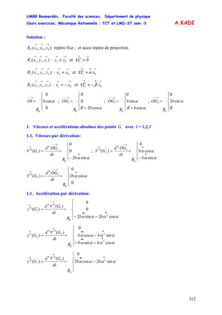 UMBB Boumerdès, Faculté des sciences, Département de physique
Cours exercices, Mécanique Rationnelle : TCT et LMD-ST sem :3
312
A.KADI
Solution :
),,( 0000
→→→
zyxR repère fixe ; et aussi repère de projection
),,( 1111
→→→
zyxR : et
→→
≡ 01 zz
→→
≡Ω 00
1
),,( 2222
→→→
zyxR : et
→→
≡ 02 xx
→•→
≡Ω 0
0
2 xα
),,( 3333
→→→
zyxR : et
→→
−≡ 03 xx
→•→
−≡Ω 0
0
3 xβ
⎪
⎩
⎪
⎨
⎧
=
→−−
b
R
OI
0
cos
0
0
α ; ; ;
⎪
⎩
⎪
⎨
⎧
+
=
→−−
αcos2
0
0
0
1
bRR
OG
⎪
⎩
⎪
⎨
⎧
+
=
→−−
α
α
cos
sin
0
0
2
bR
b
R
OG
⎪
⎩
⎪
⎨
⎧
=
→−−
R
b
R
OG αsin2
0
0
3
1. Vitesses et accélérations absolues des points avec i = 1,2,3iG
1.1. Vitesses par dérivation:
⎪
⎩
⎪
⎨
⎧
−
==
•
→−−
→
αα sin2
0
0
)(
0
1
0
1
0
bR
dt
OGd
GV ;
⎪
⎩
⎪
⎨
⎧
−
==
•
•
→−−
→
αα
αα
sin
cos
0
)(
0
2
0
2
0
b
b
R
dt
OGd
GV
⎪
⎩
⎪
⎨
⎧
==
•
→−−
→
b
R
dt
OGd
GV
0
cos2
0
)(
0
3
0
3
0
αα
1.1. Accélération par dérivation:
⎪
⎩
⎪
⎨
⎧
−−
==
•••
→
→
αααα
γ
cos2sin2
0
0
)(
)(
2
0
1
00
1
0
bbR
dt
GVd
G
⎪
⎩
⎪
⎨
⎧
−−
−==
•••
•••
→
→
bb
bb
R
dt
GVd
G
αααα
ααααγ
cossin
sincos
0
)(
)(
2
2
0
2
00
2
0
⎪
⎩
⎪
⎨
⎧
−==
•••
→
→
ααααγ sin2cos2
0
)(
)( 2
0
3
00
3
0
bb
R
dt
GVd
G
 
