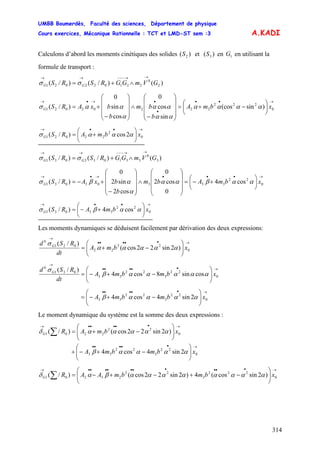 UMBB Boumerdès, Faculté des sciences, Département de physique
Cours exercices, Mécanique Rationnelle : TCT et LMD-ST sem :3
314
A.KADI
Calculons d’abord les moments cinétiques des solides et en en utilisant la
formule de transport :
)( 2S )( 3S 1G
)()/()/( 2
0
221022021 GVmGGRSRS GG
→→−−−→→
∧+= σσ
→••
•
•→•→
⎟
⎠
⎞
⎜
⎝
⎛
−+=
⎟
⎟
⎟
⎠
⎞
⎜
⎜
⎜
⎝
⎛
−
∧
⎟
⎟
⎟
⎠
⎞
⎜
⎜
⎜
⎝
⎛
−
+= 0
222
22202021 )sin(cos
sin
cos
0
cos
sin
0
)/( xbmA
b
bm
b
bxARSG αααα
αα
αα
α
αασ
→••→
⎟
⎠
⎞
⎜
⎝
⎛
+= 0
2
22021 2cos)/( xbmARSG ααασ
)()/()/( 3
0
331033031 GVmGGRSRS GG
→→−−−→→
∧+= σσ
→•••→•→
⎟
⎠
⎞
⎜
⎝
⎛
+−=
⎟
⎟
⎟
⎠
⎞
⎜
⎜
⎜
⎝
⎛
∧
⎟
⎟
⎟
⎠
⎞
⎜
⎜
⎜
⎝
⎛
−
+−= 0
22
33303031 cos4
0
cos2
0
cos2
sin2
0
)/( xbmAbm
b
bxARSG ααβαα
α
αβσ
→••→
⎟
⎠
⎞
⎜
⎝
⎛
+−= 0
22
33031 cos4)/( xbmARSG ααβσ
Les moments dynamiques se déduisent facilement par dérivation des deux expressions:
→•••••
→
⎟⎟
⎠
⎞
⎜⎜
⎝
⎛
−+= 0
22
22
021
0
)2sin22cos(
)/(
xbmA
dt
RSd G
ααααα
σ
→•••••
→
⎟⎟
⎠
⎞
⎜⎜
⎝
⎛
−+−= 0
22
3
22
33
031
0
cossin8cos4
)/(
xbmbmA
dt
RSd G
αααααβ
σ
→•••••
⎟⎟
⎠
⎞
⎜⎜
⎝
⎛
−+−= 0
22
3
22
33 2sin4cos4 xbmbmA ααααβ
Le moment dynamique du système est la somme des deux expressions :
→•••••
→•••••→
⎟⎟
⎠
⎞
⎜⎜
⎝
⎛
−+−+
⎟⎟
⎠
⎞
⎜⎜
⎝
⎛
−+=∑
0
22
3
22
33
0
22
2201
2sin4cos4
)2sin22cos()/(
xbmbmA
xbmARG
ααααβ
αααααδ
→••••••••••→
⎟⎟
⎠
⎞
⎜⎜
⎝
⎛
−+−+−=∑ 0
222
3
22
23201 )2sincos(4)2sin22cos()/( xbmbmAARG ααααααααβαδ
 