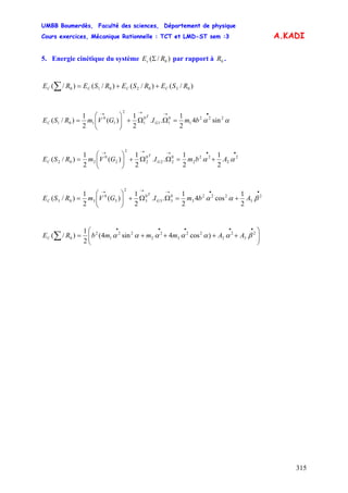 UMBB Boumerdès, Faculté des sciences, Département de physique
Cours exercices, Mécanique Rationnelle : TCT et LMD-ST sem :3
315
A.KADI
5. Energie cinétique du système )/( 0REc Σ par rapport à .0R
)/()/()/()/( 0302010 RSERSERSERE CCCC ++=∑
αα 222
1
0
11
0
1
2
1
0
101 sin4
2
1
..
2
1
)(
2
1
)/(
•→→→
=ΩΩ+⎟⎟
⎠
⎞
⎜⎜
⎝
⎛
= bmIGVmRSE G
T
C
••→→→
+=ΩΩ+⎟⎟
⎠
⎞
⎜⎜
⎝
⎛
= 2
2
22
2
0
22
0
2
2
2
0
202
2
1
2
1
..
2
1
)(
2
1
)/( αα AbmIGVmRSE G
T
C
••→→→
+=ΩΩ+⎟⎟
⎠
⎞
⎜⎜
⎝
⎛
= 2
3
222
3
0
33
0
3
2
3
0
303
2
1
cos4
2
1
..
2
1
)(
2
1
)/( βαα AbmIGVmRSE G
T
C
⎟⎟
⎠
⎞
⎜⎜
⎝
⎛
++++=
•••••
∑ 2
3
2
2
22
3
2
2
22
1
2
0 )cos4sin4(
2
1
)/( βαααααα AAmmmbREC
 