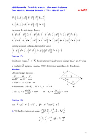 UMBB Boumerdès, Faculté des sciences, Département de physique
Cours exercices, Mécanique Rationnelle : TCT et LMD-ST sem :3
44
A.KADI
⎟
⎠
⎞
⎜
⎝
⎛
∧−⎟
⎠
⎞
⎜
⎝
⎛
•=⎟
⎠
⎞
⎜
⎝
⎛
∧∧
→→→→→→→→→
UWVVWUVUW
⎟
⎠
⎞
⎜
⎝
⎛
•−⎟
⎠
⎞
⎜
⎝
⎛
•=⎟
⎠
⎞
⎜
⎝
⎛
∧∧
→→→→→→→→→
WVUUVWUWV
La somme des trois termes donne :
→→→→→→→→→→→→→→→→→→→
→→→→→→→→→→→→→→→→→→
=⎟
⎠
⎞
⎜
⎝
⎛
•−⎟
⎠
⎞
⎜
⎝
⎛
•+⎟
⎠
⎞
⎜
⎝
⎛
•+⎟
⎠
⎞
⎜
⎝
⎛
•−⎟
⎠
⎞
⎜
⎝
⎛
•−⎟
⎠
⎞
⎜
⎝
⎛
•
=⎟
⎠
⎞
⎜
⎝
⎛
•−⎟
⎠
⎞
⎜
⎝
⎛
•+⎟
⎠
⎞
⎜
⎝
⎛
•−⎟
⎠
⎞
⎜
⎝
⎛
•+⎟
⎠
⎞
⎜
⎝
⎛
•−⎟
⎠
⎞
⎜
⎝
⎛
•
0WVUVWUUVWVUWUWVWUV
WVUUVWUWVVWUVUWWUV
Comme le produit scalaire est commutatif alors :
→→→→→→→→→→→→→
=⎟
⎠
⎞
⎜
⎝
⎛
•⎟
⎠
⎞
⎜
⎝
⎛
−+⎟
⎠
⎞
⎜
⎝
⎛
•⎟
⎠
⎞
⎜
⎝
⎛
−+⎟
⎠
⎞
⎜
⎝
⎛
•⎟
⎠
⎞
⎜
⎝
⎛
− 0WVUUUVWWUWVV
Exercice 17 :
Soient deux forces et faisant chacune respectivement un angle de 25° et 35° avec
la résultante
→
1F
→
2F
→
R qui a une valeur de 400 N . Déterminer les modules des deux forces.
Solution :
B
A
α
°35°25
°35
→
2F
→
1F
→
R
C
Utilisons la règle des sinus :
αsin35sin25sin
ACABBC
=
°
=
°
°=°+°−°= 120)3525(180α
or nous avons : , et1FAB = 2FBC = RAC =
D’où : NRF 195
120sin
25sin
2 =
°
°
= et NRF 265
120sin
35sin
1 =
°
°
=
Exercice 18 :
Soit , Q
→→→→
−+= ktjtitP 32
752
→→→→
−+−= ktjtit 2104 23
1) Vérifier les relations suivantes :
dt
Qd
PQ
dt
Pd
QP
dt
d
→
•
→→
•
→
→
•
→
+=⎟
⎠
⎞
⎜
⎝
⎛
dt
Qd
PQ
dt
Pd
QP
dt
d
→
→→
→
→→
∧+∧=⎟
⎠
⎞
⎜
⎝
⎛
∧
 