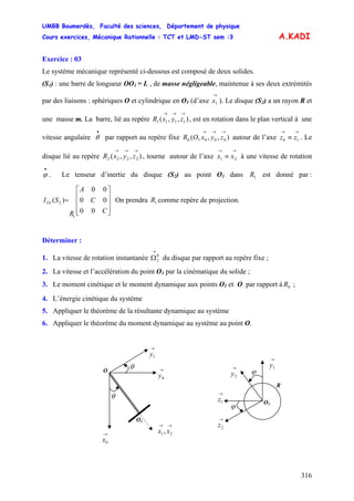 UMBB Boumerdès, Faculté des sciences, Département de physique
Cours exercices, Mécanique Rationnelle : TCT et LMD-ST sem :3
316
A.KADI
Exercice : 03
Le système mécanique représenté ci-dessous est composé de deux solides.
(S1) : une barre de longueur OO1 = L , de masse négligeable, maintenue à ses deux extrémités
par des liaisons : sphériques O et cylindrique en O1 (d’axe ). Le disque (S
→
1x 2) a un rayon R et
une masse m. La barre, lié au repère , est en rotation dans le plan vertical à une
vitesse angulaire par rapport au repère fixe autour de l’axe . Le
disque lié au repère , tourne autour de l’axe à une vitesse de rotation
. Le tenseur d’inertie du disque (S
),,( 1111
→→→
zyxR
•
θ ),,,( 0000
→→→
zyxOR
→→
≡ 10 zz
),,( 2222
→→→
zyxR
→→
≡ 21 xx
•
ϕ 2) au point O1 dans est donné par :
On prendra comme repère de projection.
1R
⎥
⎥
⎥
⎦
⎤
⎢
⎢
⎢
⎣
⎡
=
C
C
A
R
SIO
00
00
00
)(
1
21 1R
Déterminer :
1. La vitesse de rotation instantanée du disque par rapport au repère fixe ;0
2
→
Ω
2. La vitesse et l’accélération du point O1 par la cinématique du solide ;
3. Le moment cinétique et le moment dynamique aux points O1 et O par rapport à ;0R
4. L’énergie cinétique du système
5. Appliquer le théorème de la résultante dynamique au système
6. Appliquer le théorème du moment dynamique au système au point O.
O
→
0x
→→
21, xx
θ
→
1y
O1
θ →
0y
R
ϕ
→
2y
→
1z
→
2z
→
1y
ϕ
O1
 