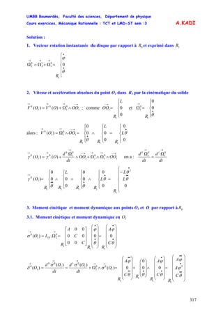UMBB Boumerdès, Faculté des sciences, Département de physique
Cours exercices, Mécanique Rationnelle : TCT et LMD-ST sem :3
317
A.KADI
Solution :
1. Vecteur rotation instantanée du disque par rapport à et exprimé dans0R 1R
⎪
⎪
⎩
⎪⎪
⎨
⎧
=Ω+Ω=Ω
•
•
→→→
θ
ϕ
0
1
0
1
1
2
0
2
R
2. Vitesse et accélération absolues du point O1 dans R1 par la cinématique du solide
→−→→→
∧Ω+= 1
0
1
0
1
0
)()( OOOVOV ; comme et
⎪
⎩
⎪
⎨
⎧
=
→−
0
0
1
1
L
R
OO
⎪
⎩
⎪
⎨
⎧
=Ω
•
→
θ
0
0
1
0
1
R
alors :
⎪
⎩
⎪
⎨
⎧
=
⎪
⎩
⎪
⎨
⎧
∧
⎪
⎩
⎪
⎨
⎧
=∧Ω=
•
•
→−→→
0
0
0
00
0
)(
111
1
0
11
0
θ
θ
L
R
L
RR
OOOV
→→→→
→
→→
∧Ω∧Ω+∧
Ω
+=
----
OOOO
dt
d
OO 1
0
1
0
11
0
1
0
0
1
0
)()( γγ on a :
dt
d
dt
d
→→
Ω
=
Ω 0
1
10
1
0
⎪
⎪
⎩
⎪
⎪
⎨
⎧
−
=
⎪
⎩
⎪
⎨
⎧
∧
⎪
⎩
⎪
⎨
⎧
+
⎪
⎩
⎪
⎨
⎧
∧
⎪
⎩
⎪
⎨
⎧
=
••
•
•
•••
→
00
0
0
0
0
00
0
)(
2
1
1111
1
0
θ
θ
θ
θθ
γ L
L
R
L
RR
L
RR
O
3. Moment cinétique et moment dynamique aux points O1 et O par rapport à 0R
3.1. Moment cinétique et moment dynamique en 1O
⎟
⎟
⎟
⎟
⎠
⎞
⎜
⎜
⎜
⎜
⎝
⎛
=
⎟
⎟
⎟
⎟
⎠
⎞
⎜
⎜
⎜
⎜
⎝
⎛
⎥
⎥
⎥
⎦
⎤
⎢
⎢
⎢
⎣
⎡
=Ω=
•
•
•
•
→→
θ
ϕ
θ
ϕ
σ
C
A
RR
C
C
A
R
IO O 00
00
00
00
.)(
11
1
0
211
0
⎟
⎟
⎟
⎟
⎟
⎠
⎞
⎜
⎜
⎜
⎜
⎜
⎝
⎛
=
⎟
⎟
⎟
⎟
⎠
⎞
⎜
⎜
⎜
⎜
⎝
⎛
∧
⎟
⎟
⎟
⎠
⎞
⎜
⎜
⎜
⎝
⎛
+
⎟
⎟
⎟
⎟
⎠
⎞
⎜
⎜
⎜
⎜
⎝
⎛
=∧Ω+==
••
•
••
•
•
•••
••
→→
→→
→
θ
ϕ
ϕ
θ
ϕ
θθ
ϕ
σ
σσ
δ
C
A
A
R
C
A
R
RC
A
R
O
dt
Od
dt
Od
O 2
1
1
1
1
1
00
1
1
01
1
00
1
0
00
0
0)(
)()(
)(
 
