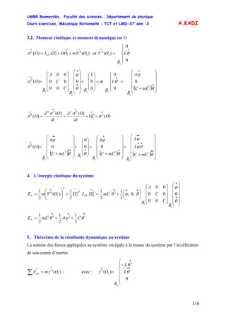 UMBB Boumerdès, Faculté des sciences, Département de physique
Cours exercices, Mécanique Rationnelle : TCT et LMD-ST sem :3
318
A.KADI
3.2. Moment cinétique et moment dynamique en O
)(.)( 1
0
1
0
21
0
OVmOOIO O
→→−−→→
∧+Ω=σ or
⎪
⎩
⎪
⎨
⎧
=
•→
0
0
)(
1
1
0
θL
R
OV
( ) ⎟
⎟
⎟
⎟
⎠
⎞
⎜
⎜
⎜
⎜
⎝
⎛
+
=
⎪
⎩
⎪
⎨
⎧
∧
⎟
⎟
⎟
⎠
⎞
⎜
⎜
⎜
⎝
⎛
+
⎟
⎟
⎟
⎟
⎠
⎞
⎜
⎜
⎜
⎜
⎝
⎛
⎥
⎥
⎥
⎦
⎤
⎢
⎢
⎢
⎣
⎡
=
•
•
•
•
•
→
θ
ϕ
θ
θ
ϕ
σ
2
1
11
1
1
0
0
0
0
0
00
00
00
00
)(
mLC
A
R
L
R
m
L
R
R
C
C
A
R
O
)(
)()(
)( 00
1
0100
0
O
dt
Od
dt
Od
O
→→
→→
→
∧Ω+== σ
σσ
δ
( ) ( ) ( ) ⎟
⎟
⎟
⎟
⎟
⎠
⎞
⎜
⎜
⎜
⎜
⎜
⎝
⎛
+
=
⎟
⎟
⎟
⎟
⎠
⎞
⎜
⎜
⎜
⎜
⎝
⎛
+
∧
⎟
⎟
⎟
⎠
⎞
⎜
⎜
⎜
⎝
⎛
+
⎟
⎟
⎟
⎟
⎠
⎞
⎜
⎜
⎜
⎜
⎝
⎛
+
=
••
••
••
•
•
•••
••
→
θ
θϕ
ϕ
θ
ϕ
θθ
ϕ
δ
2
1
2
1
1
2
1
0
00
0
0)(
mLC
A
A
R
mLC
A
R
RmLC
A
R
O
4. L’énergie cinétique du système
⎟
⎟
⎟
⎟
⎠
⎞
⎜
⎜
⎜
⎜
⎝
⎛
⎥
⎥
⎥
⎦
⎤
⎢
⎢
⎢
⎣
⎡
⎟
⎠
⎞
⎜
⎝
⎛
+=ΩΩ+⎟⎟
⎠
⎞
⎜⎜
⎝
⎛
=
•
•
•••→→→
θ
ϕ
θϕθ 0
00
00
00
,0,
2
1
2
1
..
2
1
)(
2
1
1
1
220
21
0
2
2
1
0
R
C
C
A
R
mLIOVmE O
T
C
•••
++= 2222
2
1
2
1
2
1
θϕθ CAmLEC
5. Théorème de la résultante dynamique au système
La somme des forces appliquées au système est égale à la masse du système par l’accélération
de son centre d’inertie.
)( 1
0
OmFext
→→
=∑ γ ; avec :
⎪
⎪
⎩
⎪
⎪
⎨
⎧
−
=
••
•
→
0
)(
2
1
1
0
θ
θ
γ L
L
R
O
 