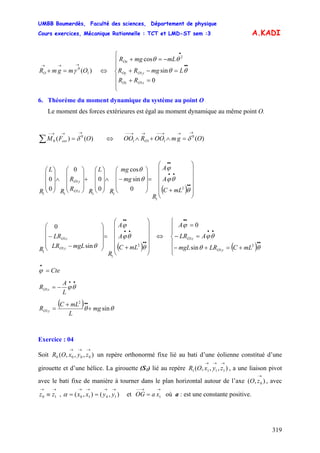 UMBB Boumerdès, Faculté des sciences, Département de physique
Cours exercices, Mécanique Rationnelle : TCT et LMD-ST sem :3
319
A.KADI
)( 1
0
OmgmRO
→→→
=+ γ ⇔
⎪
⎪
⎩
⎪
⎪
⎨
⎧
=+
=−+
−=+
••
•
RR
LmgRR
mLmgR
zOOz
yOOy
Ox
0
sin
cos
1
1
2
θθ
θθ
6. Théorème du moment dynamique du système au point O
Le moment des forces extérieures est égal au moment dynamique au même point O.
)()( 0
0 OFM ext
→→→−
=∑ δ ⇔ )(0
111 OgmOOROO O
→→→−−→→−−
=∧+∧ δ
( ) ⎟
⎟
⎟
⎟
⎟
⎠
⎞
⎜
⎜
⎜
⎜
⎜
⎝
⎛
+
=
⎟
⎟
⎟
⎠
⎞
⎜
⎜
⎜
⎝
⎛
−∧
⎟
⎟
⎟
⎠
⎞
⎜
⎜
⎜
⎝
⎛
+
⎟
⎟
⎟
⎠
⎞
⎜
⎜
⎜
⎝
⎛
∧
⎟
⎟
⎟
⎠
⎞
⎜
⎜
⎜
⎝
⎛
••
••
••
θ
θϕ
ϕ
θ
θ
2
1
11
1
1
11
0
sin
cos
0
0
0
0
0
mLC
A
A
R
mg
mg
R
L
RR
R
R
L
R zO
yO
( ) ⎟
⎟
⎟
⎟
⎟
⎠
⎞
⎜
⎜
⎜
⎜
⎜
⎝
⎛
+
=
⎟
⎟
⎟
⎠
⎞
⎜
⎜
⎜
⎝
⎛
−
−
••
••
••
θ
θϕ
ϕ
θ 2
1
1
1
1
sin
0
mLC
A
A
R
mgLLR
LR
R yO
zO ⇔
( )⎪
⎪
⎩
⎪
⎪
⎨
⎧
+=+−
=−
=
••
••
••
θθ
θϕ
ϕ
2
1
1
sin
0
mLCLRmgL
ALR
A
yO
zO
Cte=
•
ϕ
••
−= θϕ
L
A
R zO1
( ) θθ sin
2
1 mg
L
mLC
R yO +
+
=
••
Exercice : 04
Soit un repère orthonormé fixe lié au bati d’une éolienne constitué d’une
girouette et d’une hélice. La girouette (S
),,,( 0000
→→→
zyxOR
1) lié au repère , a une liaison pivot
avec le bati fixe de manière à tourner dans le plan horizontal autour de l’axe , avec
, et où a : est une constante positive.
),,,( 1111
→→→
zyxOR
),( 0
→
zO
→→
≡ 10 zz ),(),( 1010
→→→→
== yyxxα
→→−−
= 1xaOG
 