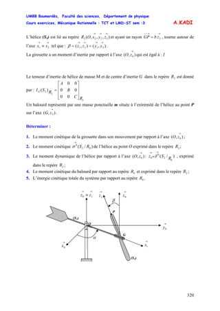 UMBB Boumerdès, Faculté des sciences, Département de physique
Cours exercices, Mécanique Rationnelle : TCT et LMD-ST sem :3
320
0
→
zO
A.KADI
L’hélice (S2) est lié au repère et ayant un rayon GP , tourne autour de
l’axe tel que : .
),,,( 2222
→→→
zyxOR
→→−−
= 2zb
→→
≡ 21 xx ),(),( 2121
→→→→
== yyzzβ
La girouette a un moment d’inertie par rapport à l’axe qui est égal à : I),( 0
→
zO
Le tenseur d’inertie de hélice de masse M et de centre d’inertie G dans le repère est donné
par :
2R
2
2
2
00
00
00
)(
RC
B
A
RSIG
⎥
⎥
⎥
⎦
⎤
⎢
⎢
⎢
⎣
⎡
=
Un balourd représenté par une masse ponctuelle m située à l’extrémité de l’hélice au point P
sur l’axe .),( 2
→
zG
Déterminer :
1. Le moment cinétique de la girouette dans son mouvement par rapport à l’axe ( ;),
2. Le moment cinétique de l’hélice au point O exprimé dans le repère ;)/( 02
0
RS
→
σ 2R
3. Le moment dynamique de l’hélice par rapport à l’axe : , exprimé
dans le repère ;
),( 0
→
zO )/(
0
2
0
0 RSz
→
•
→
δ
2R
4. Le moment cinétique du balourd par rapport au repère et exprimé dans le repère ;0R 2R
5. L’énergie cinétique totale du système par rapport au repère .0R
(S2)
(S1)
β
G
→
2z
P
•
→→
≡ 10 zz
→
0y
O
→
0x
→
1x
α
→
0z
 