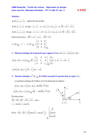 UMBB Boumerdès, Faculté des sciences, Département de physique
Cours exercices, Mécanique Rationnelle : TCT et LMD-ST sem :3
321
A.KADI
Solution :
),,,( 0000
→→→
zyxOR repère fixe lié au bâti ;
),,,( 1111
→→→
zyxOR tel que : ; et
→→
≡ 10 zz ),(),( 1010
→→→→
== yyxxα
→•→•→
==Ω 01
0
1 zz αα
),,,( 2222
→→→
zyxGR tel que : ; et
→→
≡ 21 xx ),(),( 2121
→→→→
== yyzzβ
→•→•→
==Ω 21
0
2 xx ββ
Nous avons aussi : ;
→→→−−
== 21 xaxaOG
→→−−
= 2zbGP
IRSIzz =
0
1 )( ;
2
2
2
00
00
00
)(
RC
B
A
RSIG
⎥
⎥
⎥
⎦
⎤
⎢
⎢
⎢
⎣
⎡
=
1. Moment cinétique de la girouette par rapport à l’axe :),( 0
→
zO )/( 0100 RSz
→→
•σ
zIzI
RI
I
I
RSIRS zz
zz
yy
xx
→•→•
•
→→
==
⎟
⎟
⎟
⎠
⎞
⎜
⎜
⎜
⎝
⎛
⎥
⎥
⎥
⎦
⎤
⎢
⎢
⎢
⎣
⎡
=Ω= 00
0
0
1
0
10010 0
0
00
00
00
.)()/( αα
α
σ
IzzIRSz
•→→•→→
=•⎟
⎠
⎞
⎜
⎝
⎛
=• αασ 000100 )/(
2. Moment cinétique de l’hélice au point O exprimé dans le repère ;
2
2
0
)( RS
→
σ 2R
Le moment cinétique de l’hélice en O est donné par la relation :
)()/()/( 0
02020 GVOGMRSRS G
→→−−→→
∧+= σσ
→→
≡ 11 xx
G
β
→
1y
→
2y
→
1z→
2z
β
)(.)()/( 00
2
0
2020 GVOGMRSIRS G
→→−−→→
∧+Ω=σ
Or nous avons :
zx
→•→•→→→
+=Ω+Ω=Ω 12
0
1
1
2
0
2 αβ avec :
zyz
→→→
+= 221 cossin ββ
D’où :
⎪
⎪
⎩
⎪
⎪
⎨
⎧
=⎟
⎠
⎞
⎜
⎝
⎛
++=Ω
•
•
•
→→•→•→
βα
βα
β
ββαβ
cos
sincossin
2
222
0
2
R
zyx
 
