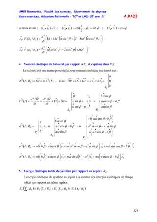 UMBB Boumerdès, Faculté des sciences, Département de physique
Cours exercices, Mécanique Rationnelle : TCT et LMD-ST sem :3
323
A.KADI
or nous avons : ;xz 0)( 20 =
→
•
→
ββ
π
sin)
2
cos()( 20 =−=
→
•
→
yz ; βcos)( 20 =
→
•
→
zz
( ) ( ) )aMCaMB
dt
d
RSz ⎟
⎠
⎞
⎜
⎝
⎛
+++=
••→
•
→
βαβαδ 2222
0
02
0
0 cossin)/(
( ) aMCB
dt
d
RSz ⎟
⎠
⎞
⎜
⎝
⎛
++=
•→
•
→
222
0
02
0
0 cossin)/( ββαδ
4. Moment cinétique du balourd par rapport à et exprimé dans ;0R 2R
Le balourd est une masse ponctuelle, son moment cinétique est donné par :
)()/( 0
0
0
PVmOPRP
→→−→
∧=σ , avec :
⎪
⎩
⎪
⎨
⎧
=+=+=
→→→−→−→−
b
a
R
zbxaGPOGOP 0
2
22
⎪
⎪
⎩
⎪
⎪
⎨
⎧
−=
⎪
⎩
⎪
⎨
⎧
∧
⎪
⎪
⎩
⎪
⎪
⎨
⎧
=∧Ω+==
•
••
•
•
•
•
→−→
→−→−
→
a
ba
b
R
b
a
R
R
OP
dt
OPd
dt
OPd
PV
βα
ββα
βα
βα
βα
β
sin
cos
sin
0
cos
sin)(
2
2
2
0
2
20
0
⎪
⎪
⎪
⎩
⎪
⎪
⎪
⎨
⎧
⎟
⎠
⎞
⎜
⎝
⎛
−
−
⎟
⎠
⎞
⎜
⎝
⎛
−−
=
⎪
⎪
⎩
⎪
⎪
⎨
⎧
−∧
⎪
⎩
⎪
⎨
⎧
=
••
••
••
•
••
•
→
baa
ab
bab
R
m
a
ba
b
R
m
b
a
R
RP
ββα
βαβα
ββα
βα
ββα
βα
σ
cos
sinsin
cos
sin
cos
sin
0)/( 22
2
2
2
0
0
→••→••→••→
⎟
⎠
⎞
⎜
⎝
⎛
−+⎟
⎠
⎞
⎜
⎝
⎛
−+⎟
⎠
⎞
⎜
⎝
⎛
−= 22
22
20
0
cossinsincos)/( zbamayabmxabbmRP ββαβαβαβαβσ
( )
→••→•→••→
⎟
⎠
⎞
⎜
⎝
⎛
−+−+⎟
⎠
⎞
⎜
⎝
⎛
−= 22
22
20
0
cossincos)/( zbamayabmxabbmRP ββαβαβαβσ
5. Energie cinétique totale du système par rapport au repère .0R
L’énergie cinétique du système est égale à la somme des énergies cinétiques de chaque
solide par rapport au même repère.
( ) ( ) ( ) ( )0302010 //// RSERSERSERE CCCC ++=∑
 
