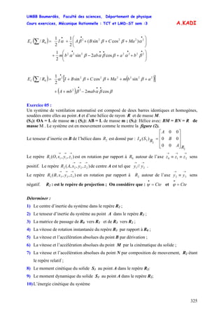 UMBB Boumerdès, Faculté des sciences, Département de physique
Cours exercices, Mécanique Rationnelle : TCT et LMD-ST sem :3
325
A.KADI
( )
⎟⎟
⎠
⎞
⎜⎜
⎝
⎛
++−+
⎟⎟
⎠
⎞
⎜⎜
⎝
⎛
++++=
•••••
•••
∑
2222222
22222
0
cos2sin
2
1
)cossin(
2
1
2
1
/
βαββαβα
αβββα
baabbm
aMCBAIREC
( ) ( )[ ]
( ) ββαβ
βββα
cos2
sincossin
2
1
/
22
2222222
0
•••
•
−++
+++++=∑
mabmbA
abmaMCBIREC
Exercice 05 :
Un système de ventilation automatisé est composé de deux barres identiques et homogènes,
soudées entre elles au point A et d’une hélice de rayon R et de masse M.
(S1): OA = L de masse m ; (S2): AB = L de masse m ; (S3): Hélice avec: BM = BN = R de
masse M . Le système est en mouvement comme le montre la figure (2).
Le tenseur d’inertie en B de l’hélice dans est donné par :2R
2
2
3
00
00
00
)(
RA
B
A
RSIB
⎥
⎥
⎥
⎦
⎤
⎢
⎢
⎢
⎣
⎡
=
Le repère est en rotation par rapport à autour de l’axe sens
positif. Le repère de centre A est tel que .
),,,( 1111
→→→
zyxOR 0R
→→→
≡≡ 210 zzz
),,,( 2222
→→→
zyxAR
→→
21// yy
Le repère est en rotation par rapport à autour de l’axe sens
négatif. R
),,,( 3333
→→→
zyxBR 2R
→→
≡ 32 yy
2 : est le repère de projection ; On considère que : etCte=
•
ψ Cte=
•
ϕ
Déterminer :
1) Le centre d’inertie du système dans le repère R2 ;
2) Le tenseur d’inertie du système au point A dans le repère R2 ;
3) La matrice de passage de R0 vers R1 et de R3 vers R2 ;
4) La vitesse de rotation instantanée du repère R3 par rapport à R0 ;
5) La vitesse et l’accélération absolues du point B par dérivation ;
6) La vitesse et l’accélération absolues du point M par la cinématique du solide ;
7) La vitesse et l’accélération absolues du point N par composition de mouvement, R2 étant
le repère relatif ;
8) Le moment cinétique du solide S3 au point A dans le repère R2;
9) Le moment dynamique du solide S3 au point A dans le repère R2;
10) L’énergie cinétique du système
 
