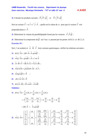 UMBB Boumerdès, Faculté des sciences, Département de physique
Cours exercices, Mécanique Rationnelle : TCT et LMD-ST sem :3
45
A.KADI
2) Calculer les produits suivants : et
⎟
⎟
⎟
⎠
⎞
⎜
⎜
⎜
⎝
⎛ →→
•
→
∧ QPP
⎟
⎟
⎟
⎠
⎞
⎜
⎜
⎜
⎝
⎛ →→→
∧∧ QPP
Soit un vecteur ; quelle est la valeur de
→→→→
−+= kjtiU 2
α α pour que le vecteur soit
perpendiculaire à
→
U
→
P .
3) Déterminer le volume du parallélépipède formé par les vecteurs
→→→
QPU ,, ;
4) Déterminer la composante de sur l’axe
→
Q Δ passant par les points A(0,0,1) et B(1,2,1)
Exercice 19 :
Soit f un scalaire et trois vecteurs quelconques, vérifier les relations suivantes :
→→→
CBA ,,
1)
→−−−
•
→→→
+= gradfAAfdivAfdiv )( ;
2)
→→→−−−→→
+∧= ArotfAgradfAfrot )(
3) ;)()(
→
•
→→→
•
→→→→→
−=∧∧ BACCABCBA
4)
→→→−−−→−−→−
Δ−= AAdivgradrotArot )()( ;
5) ;0)(
→→−−−→
=gradfrot
6)
→→→
= 0)Arotdiv(
7)
→−−→→−−
•
→→→
−=∧ rotBArotABBAdiv )(
Solution :
1) )()()()( zyx fA
z
fA
y
fA
x
Afdiv
∂
∂
+
∂
∂
+
∂
∂
=
→
z
f
A
y
f
A
x
f
A
z
A
y
A
x
A
f zyx
zyx
∂
∂
+
∂
∂
+
∂
∂
+⎟⎟
⎠
⎞
⎜⎜
⎝
⎛
∂
∂
+
∂
∂
+
∂
∂
=
=
→−−−
•
→→
+ gradfAAfdiv
2)
⎟
⎟
⎟
⎟
⎟
⎟
⎟
⎠
⎞
⎜
⎜
⎜
⎜
⎜
⎜
⎜
⎝
⎛
∂
∂
−
∂
∂
−
∂
∂
+
∂
∂
∂
∂
−
∂
∂
−
∂
∂
+
∂
∂
∂
∂
−
∂
∂
−
∂
∂
+
∂
∂
=
⎟
⎟
⎟
⎟
⎟
⎟
⎟
⎠
⎞
⎜
⎜
⎜
⎜
⎜
⎜
⎜
⎝
⎛
∂
∂
−
∂
∂
∂
∂
−
∂
∂
∂
∂
−
∂
∂
=
⎟
⎟
⎟
⎟
⎟
⎟
⎠
⎞
⎜
⎜
⎜
⎜
⎜
⎜
⎝
⎛
∧
⎟
⎟
⎟
⎟
⎟
⎟
⎠
⎞
⎜
⎜
⎜
⎜
⎜
⎜
⎝
⎛
∂
∂
∂
∂
∂
∂
=
→→
y
f
A
y
A
f
x
f
A
x
A
f
z
f
A
x
A
f
z
f
A
z
A
f
z
f
A
z
A
f
y
f
A
y
A
f
y
fA
x
fA
x
fA
z
fA
z
fA
y
fA
fA
fA
fA
z
y
x
Afrot
x
x
y
y
z
z
x
x
y
y
z
z
xy
zx
yz
z
y
x
)(
 