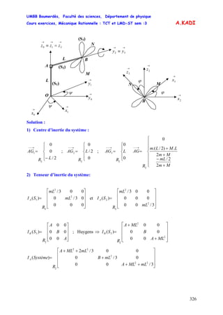 UMBB Boumerdès, Faculté des sciences, Département de physique
Cours exercices, Mécanique Rationnelle : TCT et LMD-ST sem :3
326
A.KADI
(S3)
(S2)
(S1)
B
N
→→
≡ 32 yy
O
ψ
ψ
→
0y
→
1y
→
1x
→→→
=≡ 210 zzz
→
0x
M
L
A
L
N
B
ϕ
ϕ
→
3z
→
2x
→
2z
→
3x
M
Solution :
1) Centre d’inertie du système :
⎪
⎩
⎪
⎨
⎧
−
=
→−−
2/
0
0
2
1
LR
AG ; ;
⎪
⎩
⎪
⎨
⎧
=
→−−
0
2/
0
2
2 L
R
AG
⎪
⎩
⎪
⎨
⎧
=
→−−
0
0
2
3 L
R
AG
⎪
⎪
⎪
⎩
⎪⎪
⎪
⎨
⎧
+
−
+
+
=
→−−
Mm
mL
Mm
LMLm
R
AG
2
2/
2
.)2/.(
0
2
2) Tenseur d’inertie du système:
⎥
⎥
⎥
⎦
⎤
⎢
⎢
⎢
⎣
⎡
=
000
03/0
003/
)( 2
2
2
1 mL
mL
R
SIA et
⎥
⎥
⎥
⎦
⎤
⎢
⎢
⎢
⎣
⎡
=
3/00
000
003/
)(
2
2
2
2
mL
mL
R
SIA
⎥
⎥
⎥
⎦
⎤
⎢
⎢
⎢
⎣
⎡
=
A
B
A
R
SIB
00
00
00
)(
2
3 ; Huygens ⇒
⎥
⎥
⎥
⎦
⎤
⎢
⎢
⎢
⎣
⎡
+
+
=
2
2
2
3
00
00
00
)(
MLA
B
MLA
R
SIB
⎥
⎥
⎥
⎦
⎤
⎢
⎢
⎢
⎣
⎡
++
+
++
=
3/00
03/0
003/2
)(
22
2
22
2
mLMLA
mLB
mLMLA
R
SystèmeIA
 
