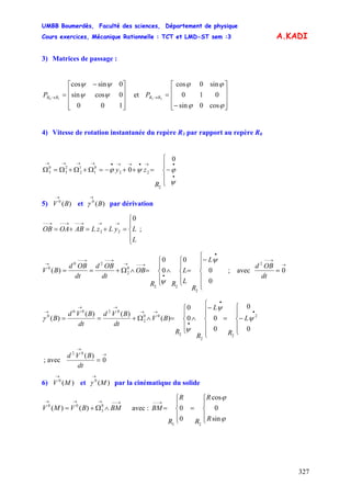 UMBB Boumerdès, Faculté des sciences, Département de physique
Cours exercices, Mécanique Rationnelle : TCT et LMD-ST sem :3
327
A.KADI
3) Matrices de passage :
⎥
⎥
⎥
⎦
⎤
⎢
⎢
⎢
⎣
⎡ −
=→
100
0cossin
0sincos
10
ψψ
ψψ
RRP et
⎥
⎥
⎥
⎦
⎤
⎢
⎢
⎢
⎣
⎡
−
=→
ϕϕ
ϕϕ
cos0sin
010
sin0cos
23 RRP
4) Vitesse de rotation instantanée du repère R3 par rapport au repère R0
⎪
⎩
⎪
⎨
⎧
−=++−=Ω+Ω+Ω=Ω
•
•→•→→•→→→→
ψ
ϕψϕ
0
0
2
22
0
1
1
2
2
3
0
3
R
zy
5) et par dérivation)(0
BV
→
)(0
B
→
γ
⎪
⎩
⎪
⎨
⎧
=+=+=
→→→−−→−−→−−
L
LyLzLABOAOB
0
22 ;
⎪
⎪
⎩
⎪⎪
⎨
⎧
−
=
⎪
⎩
⎪
⎨
⎧
∧
⎪
⎩
⎪
⎨
⎧
=∧Ω+==
•
•
→−−→
→−−→−−
→
0
0
0
0
0
)(
2
22
0
2
20
0
ψ
ψ
L
R
L
L
RR
OB
dt
OBd
dt
OBd
BV ; avec
→
→−−
= 0
2
dt
OBd
⎪
⎩
⎪
⎨
⎧
−=
⎪
⎪
⎩
⎪⎪
⎨
⎧
−
∧
⎪
⎩
⎪
⎨
⎧
=∧Ω+==
•
•
•
→→
→→
→
0
0
0
00
0
)(
)()(
)( 2
2
2
2
00
2
0200
0
ψ
ψ
ψ
γ L
R
L
R
R
BV
dt
BVd
dt
BVd
B
; avec
→
→
= 0
)(02
dt
BVd
6) et par la cinématique du solide)(0
MV
→
)(0
M
→
γ
→−−→→→
∧Ω+= BMBVMV 0
3
00
)()( avec :
⎪
⎩
⎪
⎨
⎧
=
⎪
⎩
⎪
⎨
⎧
=
→−−
ϕ
ϕ
sin
0
cos
0
0
23
R
R
R
R
R
BM
 
