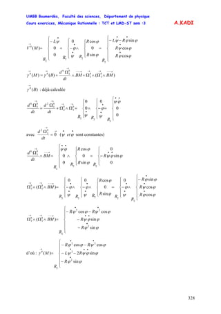 UMBB Boumerdès, Faculté des sciences, Département de physique
Cours exercices, Mécanique Rationnelle : TCT et LMD-ST sem :3
328
A.KADI
⎪
⎪
⎩
⎪
⎪
⎨
⎧
−−
=
⎪
⎩
⎪
⎨
⎧
∧
⎪
⎩
⎪
⎨
⎧
−+
⎪
⎪
⎩
⎪⎪
⎨
⎧
−
=
•
•
••
•
•
•
→
ϕϕ
ϕψ
ϕϕψ
ϕ
ϕ
ψ
ϕ
ψ
cos
cos
sin
sin
0
cos0
0
0)(
2
22
2
0
R
R
RL
R
R
R
RR
L
R
MV
)()()( 0
3
0
3
0
3
0
00
→−−→→→−−
→
→→
∧Ω∧Ω+∧
Ω
+= BMBM
dt
d
BM γγ
)(0
B
→
γ : déjà calculée
⎪
⎪
⎩
⎪⎪
⎨
⎧
=
⎪
⎩
⎪
⎨
⎧
−∧
⎪
⎩
⎪
⎨
⎧
=Ω∧Ω+
Ω
=
Ω
••
•
•
•
→→
→→
0
0
0
0
0
2
22
0
3
0
2
0
3
20
3
0
ϕψ
ψ
ϕ
ψ
RRR
dt
d
dt
d
avec
→
→
=
Ω
0
0
3
2
dt
d
( sont constantes)
••
ϕψ et
⎪
⎩
⎪
⎨
⎧
−=
⎪
⎩
⎪
⎨
⎧
∧
⎪
⎪
⎩
⎪⎪
⎨
⎧
=∧
Ω ••
••
→−−
→
0
sin
0
sin
0
cos
0
0
22
2
0
3
0
ϕϕψ
ϕ
ϕϕψ
R
RR
R
R
R
BM
dt
d
⎪
⎪
⎩
⎪
⎪
⎨
⎧
−
∧
⎪
⎩
⎪
⎨
⎧
−=
⎪
⎩
⎪
⎨
⎧
∧
⎪
⎩
⎪
⎨
⎧
−∧
⎪
⎩
⎪
⎨
⎧
−=∧Ω∧Ω
•
•
•
•
•
•
•
•
•→−−→→
ϕϕ
ϕψ
ϕϕ
ψ
ϕ
ϕ
ϕ
ψ
ϕ
ψ
ϕ
cos
cos
sin0
sin
0
cos00
)(
2
2222
0
3
0
3
R
R
R
R
R
R
R
RRR
BM
⎪
⎪
⎩
⎪
⎪
⎨
⎧
−
−
−−
=∧Ω∧Ω
•
••
••
→−−→→
ϕϕ
ϕϕψ
ϕψϕϕ
sin
sin
coscos
)(
2
22
2
0
3
0
3
R
R
RR
R
BM
d’où :
⎪
⎪
⎩
⎪
⎪
⎨
⎧
−
−−
−−
=
•
•••
••
→
sin
sin2
coscos
)(
2
2
22
2
0
ϕϕ
ϕϕψψ
ϕψϕϕ
γ
R
RL
RR
R
M
 