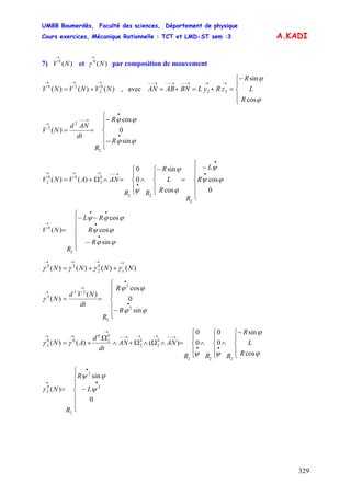 UMBB Boumerdès, Faculté des sciences, Département de physique
Cours exercices, Mécanique Rationnelle : TCT et LMD-ST sem :3
329
A.KADI
7) et par composition de mouvement)(0
NV
→
)(0
N
→
γ
)()()( 0
2
20
NVNVNV
→→→
+= , avec
⎪
⎩
⎪
⎨
⎧−
=+=+=
→→→−−→−−→−−
ϕ
ϕ
cos
sin
32
R
L
R
zRyLBNABAN
sin
0
cos
)(
2
2
2
⎪
⎪
⎩
⎪⎪
⎨
⎧
−
−
==
•
•
→−−
→
ϕϕ
ϕϕ
R
R
R
dt
ANd
NV
⎪
⎪
⎩
⎪
⎪
⎨
⎧
−
=
⎪
⎩
⎪
⎨
⎧−
∧
⎪
⎩
⎪
⎨
⎧
=∧Ω+=
•
•
•
→−−→→→
0
cos
cos
sin
0
0
)()(
2
22
0
2
00
2 ϕψ
ψ
ϕ
ϕ
ψ
R
L
R
R
L
R
RR
ANAVNV
⎪
⎪
⎩
⎪
⎪
⎨
⎧
−
−−
=
•
•
••
→
ϕϕ
ϕψ
ϕϕψ
sin
cos
cos
)(
2
0
R
R
RL
R
NV
)()()()( 0
2
20
NNNN c
→→→→
++= γγγγ
sin
0
cos
)(
)(
2
2
2
22
2
⎪
⎪
⎩
⎪
⎪
⎨
⎧
−
==
•
•
→
→
ϕϕ
ϕϕ
γ
R
R
R
dt
NVd
N
⎪
⎩
⎪
⎨
⎧−
∧
⎪
⎩
⎪
⎨
⎧
∧
⎪
⎩
⎪
⎨
⎧
=∧Ω∧Ω+∧
Ω
+=
••
→−−→→→−−
→
→→
ϕ
ϕ
ψψ
γγ
cos
sin
0
0
0
0
)()()(
222
0
2
0
2
0
2
0
00
2
R
L
R
RRR
ANAN
dt
d
AN
0
sin
)( 2
2
2
0
2
⎪
⎪
⎩
⎪
⎪
⎨
⎧
−=
•
•
→
ψ
ϕψ
γ L
R
R
N
 
