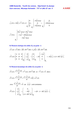 UMBB Boumerdès, Faculté des sciences, Département de physique
Cours exercices, Mécanique Rationnelle : TCT et LMD-ST sem :3
330
A.KADI
⎪
⎩
⎪
⎨
⎧
−=
⎪
⎪
⎩
⎪⎪
⎨
⎧
−
−
∧
⎪
⎩
⎪
⎨
⎧
=∧Ω=
••
•
•
•
→→→
0
cos2
0
sin
0
cos
0
0
2)(2)(
2
2
2
20
2 ϕψϕ
ϕϕ
ϕϕ
ψ
γ R
RR
R
R
R
NVNc
sin
cos2
sincos
)(
2
2
22
2
0
⎪
⎪
⎩
⎪
⎪
⎨
⎧
−
−−
+
=
•
•••
••
→
ϕϕ
ϕψϕψ
ϕψϕϕ
γ
R
RL
RR
R
N
8) Moment cinétique du solide (S3) au point A
)()()()( 00
3
000
BVMABIBVMABBA B
→→−−→→→−−→→
∧+Ω=∧+= σσ
→•→•
•
•
•→
++−=
⎟
⎟
⎟
⎟
⎠
⎞
⎜
⎜
⎜
⎜
⎝
⎛
−
∧
⎟
⎟
⎟
⎠
⎞
⎜
⎜
⎜
⎝
⎛
+
⎟⎟
⎟
⎟
⎠
⎞
⎜⎜
⎜
⎜
⎝
⎛
−
⎥
⎥
⎥
⎦
⎤
⎢
⎢
⎢
⎣
⎡
= 2
2
2
2
222
0
)(
0
0
0
00
00
00
00
)( zMLAyB
R
L
M
R
L
RR
A
B
A
A ψϕ
ψ
ψ
ϕσ
9) Moment dynamique du solide (S3) au point A
)()(
)(
)( 00
00
0
BVMAV
dt
Ad
A
→→
→
→
∧−=
σ
δ or alors :
→→
= 0)(0
AV
)(
)()(
)( 00
2
0200
0
A
dt
Ad
dt
Ad
A
→→
→→
→
∧Ω+== σ
σσ
δ
avec
→
→
= 0
)(02
dt
Ad σ
car : sont constantes
••
ϕψ,
→••
•
•
•
•→
−−=
⎟⎟
⎟
⎟
⎠
⎞
⎜⎜
⎜
⎜
⎝
⎛
+
−∧
⎟⎟
⎟
⎟
⎠
⎞
⎜⎜
⎜
⎜
⎝
⎛
−= 2
2
2
2
2
0
)(
)(
00
)( xMLAB
RMLA
B
R
A ϕψ
ψ
ϕ
ψ
ϕδ
 
