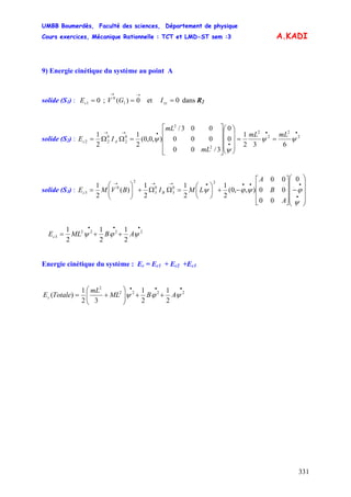 UMBB Boumerdès, Faculté des sciences, Département de physique
Cours exercices, Mécanique Rationnelle : TCT et LMD-ST sem :3
331
A.KADI
9) Energie cinétique du système au point A
solide (S1) : ; et01 =cE
→→
= 0)( 1
0
GV 0=zzI dans R2
solide (S2) :
632
1
0
0
3/00
000
003/
),0,0(
2
1
2
1 2
2
2
2
2
2
0
2
0
22
••
•
•→→
==
⎟
⎟
⎟
⎠
⎞
⎜
⎜
⎜
⎝
⎛
⎥
⎥
⎥
⎦
⎤
⎢
⎢
⎢
⎣
⎡
=ΩΩ= ψψ
ψ
ψ
mLmL
mL
mL
IE Ac
solide (S3) :
⎟⎟
⎟
⎟
⎠
⎞
⎜⎜
⎜
⎜
⎝
⎛
−
⎥
⎥
⎥
⎦
⎤
⎢
⎢
⎢
⎣
⎡
−+⎟
⎠
⎞
⎜
⎝
⎛
=ΩΩ+⎟⎟
⎠
⎞
⎜⎜
⎝
⎛
=
•
••••→→→
ψ
ϕψϕψ
0
00
00
00
),,0(
2
1
2
1
2
1
)(
2
1
2
0
3
0
3
2
0
3
A
B
A
LMIBVME Bc
•••
++= 2222
3
2
1
2
1
2
1
ψϕψ ABMLEc
Energie cinétique du système : Ec = Ec1 + Ec2 +Ec3
•••
++⎟⎟
⎠
⎞
⎜⎜
⎝
⎛
+= 2222
2
2
1
2
1
32
1
)( ψϕψ ABML
mL
TotaleEc
 