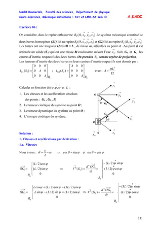 UMBB Boumerdès, Faculté des sciences, Département de physique
Cours exercices, Mécanique Rationnelle : TCT et LMD-ST sem :3
331
A.KADI
Exercice 06 :
On considère, dans le repère orthonormé , le système mécanique constitué de
deux barres homogènes (S1) lié au repère et (S2) lié au repère
Les barres ont une longueur OA=AB = L , de masse m, articulées au point A . Au point B est
articulée un solide (S
),,,( 0000
→→→
zyxOR
),,,( 1111
→→→
zyxOR ),,,( 2222
→→→
zyxBR
3) qui est une masse M coulissante suivant l’axe . Soit G
→
0x 1 et G2 les
centres d’inertie, respectifs des deux barres. On prendra comme repère de projection.0R
Les tenseurs d’inertie des deux barres en leurs centres d’inertie respectifs sont donnés par :
1
11
00
00
000
)(
RA
ASIG
⎥
⎥
⎥
⎦
⎤
⎢
⎢
⎢
⎣
⎡
= ; avec :
2
22
00
000
00
)(
RA
A
SIG
⎥
⎥
⎥
⎦
⎤
⎢
⎢
⎢
⎣
⎡
=
12
2
mL
A =
•
ψ
A
G2
G1
•
→
2y
→
0y
B
O
→
0x
→
1xθ
→
1y
→
2x
Calculer en fonction de( :Let,,
•••
ψψψ
1. Les vitesses et les accélérations absolues
des points : G1 , G2 , B.
2. Le torseur cinétique du système au point O ;
3. Le torseur dynamique du système au point O ;
4. L’énergie cinétique du système.
Solution :
1. Vitesses et accélérations par dérivation :
1.a. Vitesses
Nous avons : ψ
π
θ −=
2
⇒ ψθ sincos = et ψθ cossin =
⎪
⎩
⎪
⎨
⎧
=
→−−
0
sin)2/(
cos)2/(
0
1 ψ
ψ
L
L
R
OG ⇒
⎪
⎪
⎩
⎪
⎪
⎨
⎧
−
==
•
•
→−−
→
0
cos)2/(
sin)2/(
)(
0
1
0
1
0
ψψ
ψψ
L
L
R
dt
OGd
GV
⎪
⎩
⎪
⎨
⎧
=−
=+
=
→−−
0
cos)2/(sin)2/(sin
cos)2/3(cos)2/(cos
0
2 ψψψ
ψψψ
LLL
LLL
R
OG ⇒
⎪
⎪
⎩
⎪
⎪
⎨
⎧
−
==
•
•
→−−
→
0
cos)2/(
sin)2/3(
)(
0
2
0
2
0
ψψ
ψψ
L
L
R
dt
OGd
GV
 