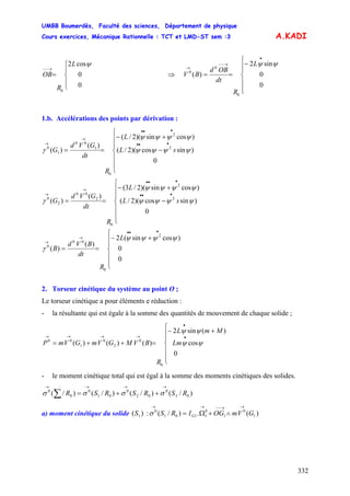 UMBB Boumerdès, Faculté des sciences, Département de physique
Cours exercices, Mécanique Rationnelle : TCT et LMD-ST sem :3
332
A.KADI
⎪
⎩
⎪
⎨
⎧
=
→−−
0
0
cos2
0
ψL
R
OB ⇒
⎪
⎪
⎩
⎪⎪
⎨
⎧
−
==
•
→−−
→
0
0
sin2
)(
0
0
0
ψψL
R
dt
OBd
BV
1.b. Accélérations des points par dérivation :
⎪
⎪
⎩
⎪
⎪
⎨
⎧
−
+−
==
•••
•••
→
→
0
)sincos)(2/(
)cossin)(2/(
)(
)( 2
2
0
1
00
1
0
ψψψψ
ψψψψ
γ sL
L
R
dt
GVd
G
⎪
⎪
⎩
⎪
⎪
⎨
⎧
−
+−
==
•••
•••
→
→
sL
L
R
dt
GVd
G
0
)sincos)(2/(
)cossin)(2/3(
)(
)( 2
2
0
2
00
2
0
ψψψψ
ψψψψ
γ
⎪
⎪
⎩
⎪
⎪
⎨
⎧
+−
==
•••
→
→
L
R
dt
BVd
B
0
0
)cossin(2
)(
)(
2
0
00
0
ψψψψ
γ
2. Torseur cinétique du système au point O ;
Le torseur cinétique a pour éléments e réduction :
- la résultante qui est égale à la somme des quantités de mouvement de chaque solide ;
⎪
⎪
⎩
⎪
⎪
⎨
⎧
+−
=++=
•
•
→→→→
Lm
MmL
R
BVMGVmGVmP
0
cos
)(sin2
)()()(
0
0
2
0
1
00
ψψ
ψψ
- le moment cinétique total qui est égal à la somme des moments cinétiques des solides.
)/()/()/()/( 03
0
02
0
01
0
0
0
RSRSRSR
→→→→
++=∑ σσσσ
a) moment cinétique du solide :)( 1S )(.)/( 1
0
1
0
1101
0
GVmOGIRS G
→→−−→→
∧+Ω=σ
 