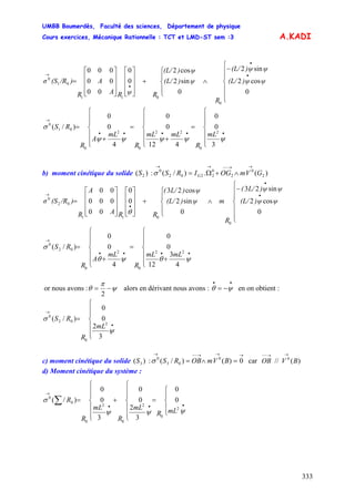 UMBB Boumerdès, Faculté des sciences, Département de physique
Cours exercices, Mécanique Rationnelle : TCT et LMD-ST sem :3
333
A.KADI
⎪
⎪
⎩
⎪
⎪
⎨
⎧
−
∧
⎪
⎩
⎪
⎨
⎧
+
⎥
⎥
⎥
⎦
⎤
⎢
⎢
⎢
⎣
⎡
⎥
⎥
⎥
⎦
⎤
⎢
⎢
⎢
⎣
⎡
=
•
•
•
→
0
cos2
sin2
0
sin2
cos2
0
0
00
00
000
0
011
01
0
ψψ)(L/
ψψ)(L/
R
ψ)(L/
ψ)(L/
RψRA
A
R
)/R(Sσ
mL
R
mLmL
R
mL
A
R
RS
⎪
⎪
⎩
⎪
⎪
⎨
⎧
=
⎪
⎪
⎩
⎪
⎪
⎨
⎧
+
=
⎪
⎪
⎩
⎪
⎪
⎨
⎧
+
=
•••••
→
ψψψψψ
σ
3
0
0
412
0
0
4
0
0
)/(
2
0
22
0
2
0
01
0
b) moment cinétique du solide :)( 2S )(.)/( 2
0
2
0
2202
0
GVmOGIRS G
→→−−→→
∧+Ω=σ
⎪
⎪
⎩
⎪
⎪
⎨
⎧
−
∧
⎪
⎩
⎪
⎨
⎧
+
⎥
⎥
⎥
⎦
⎤
⎢
⎢
⎢
⎣
⎡
⎥
⎥
⎥
⎦
⎤
⎢
⎢
⎢
⎣
⎡
=
•
•
•
→
0
cos2
sin23
0
sin2
cos23
0
0
00
000
00
0
011
02
0
ψψ)(L/
ψψ)L/(
R
mψ)(L/
ψ)L/(
RRA
A
R
)/R(Sσ
θ
mLmL
R
mL
A
R
RS
⎪
⎪
⎩
⎪
⎪
⎨
⎧
+
=
⎪
⎪
⎩
⎪
⎪
⎨
⎧
+
=
••••
→
ψθψθ
σ
4
3
12
0
0
4
0
0
)/(
22
0
2
0
02
0
or nous avons : ψ
π
θ −=
2
alors en dérivant nous avons : en on obtient :
••
−= ψθ
mL
R
RS
⎪
⎪
⎩
⎪
⎪
⎨
⎧
=
•
→
ψ
σ
3
2
0
0
)/(
2
0
02
0
c) moment cinétique du solide : car)( 3S
→→→−−→
=∧= 0)()/( 0
03
0
BVmOBRSσ )(// 0
BVOB
→→−−
d) Moment cinétique du système :
⎪
⎩
⎪
⎨
⎧
=
⎪
⎪
⎩
⎪
⎪
⎨
⎧
+
⎪
⎪
⎩
⎪
⎪
⎨
⎧
=
•••
→
∑
ψψψ
σ
2
0
2
0
2
0
0
0
0
0
3
2
0
0
3
0
0
)/(
mLR
mL
R
mL
R
R
 