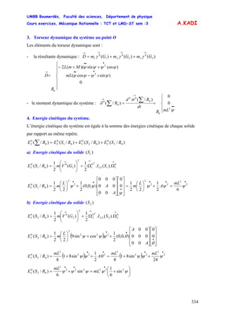 UMBB Boumerdès, Faculté des sciences, Département de physique
Cours exercices, Mécanique Rationnelle : TCT et LMD-ST sem :3
334
A.KADI
3. Torseur dynamique du système au point O
Les éléments du torseur dynamique sont :
- la résultante dynamique : )()()( 3
0
32
0
21
0
1 GmGmGmD
→→→→
++= γγγ
⎪
⎪
⎩
⎪
⎪
⎨
⎧
−
++−
=
•••
•••
→
smL
MmL
R
D
0
)sincos(
)cossin)((2
2
2
0
ψψψψ
ψψψψ
- le moment dynamique du système :
⎪
⎩
⎪
⎨
⎧
==
••
→
→
∑
∑
ψ
σ
δ
2
0
0
00
0
0
0
0
)/(
)/(
mLR
dt
Rd
R
4. Energie cinétique du système.
L’énergie cinétique du système est égale à la somme des énergies cinétique de chaque solide
par rapport au même repère.
)/()/()/()/( 03
0
02
0
01
0
0
0
RSERSERSERE CCCC ++=∑
a) Energie cinétique du solide )( 1S
G
T
C SIGVmRSE
→→→
ΩΩ+⎟⎟
⎠
⎞
⎜⎜
⎝
⎛
= 0
111
0
1
2
1
0
01
0
).(.
2
1
)(
2
1
)/(
•••
•
••
=+⎟
⎠
⎞
⎜
⎝
⎛
=
⎥
⎥
⎥
⎦
⎤
⎢
⎢
⎢
⎣
⎡
⎥
⎥
⎥
⎦
⎤
⎢
⎢
⎢
⎣
⎡
+⎟
⎠
⎞
⎜
⎝
⎛
= 2
2
22
2
2
2
01
0
62
1
22
1
0
0
00
00
000
),0,0(
2
1
22
1
)/( ψψψ
ψ
ψψ
mL
A
L
m
A
A
L
mRSEC
b) Energie cinétique du solide )( 2S
G
T
C SIGVmRSE
→→→
ΩΩ+⎟⎟
⎠
⎞
⎜⎜
⎝
⎛
= 0
222
0
2
2
2
0
02
0
).(.
2
1
)(
2
1
)/(
( )
⎥
⎥
⎥
⎦
⎤
⎢
⎢
⎢
⎣
⎡
⎥
⎥
⎥
⎦
⎤
⎢
⎢
⎢
⎣
⎡
++⎟
⎠
⎞
⎜
⎝
⎛
=
•
••
θ
θψψψ 0
0
00
000
00
),0,0(
2
1
cossin9
22
1
)/( 222
2
02
0
A
A
L
mRSEC
( ) ( )
••••
++=++= 2
2
22
2
222
2
02
0
24
sin81
82
1
sin81
8
)/( ψψψθψψ
mLmL
A
mL
RSEC
⎟
⎠
⎞
⎜
⎝
⎛
+=+=
•••
ψψψψψ 222222
2
02
0
sin
6
1
sin
6
)/( mL
mL
RSEC
 