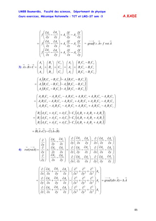 UMBB Boumerdès, Faculté des sciences, Département de physique
Cours exercices, Mécanique Rationnelle : TCT et LMD-ST sem :3
46
A.KADI
⎟
⎟
⎟
⎟
⎟
⎟
⎟
⎟
⎠
⎞
⎜
⎜
⎜
⎜
⎜
⎜
⎜
⎜
⎝
⎛
∂
∂
−
∂
∂
+⎟⎟
⎠
⎞
⎜⎜
⎝
⎛
∂
∂
−
∂
∂
∂
∂
−
∂
∂
+⎟
⎠
⎞
⎜
⎝
⎛
∂
∂
−
∂
∂
∂
∂
−
∂
∂
+⎟⎟
⎠
⎞
⎜⎜
⎝
⎛
∂
∂
−
∂
∂
=
y
f
A
x
f
A
y
A
x
A
f
z
f
A
z
f
A
x
A
z
A
f
z
f
A
y
f
A
z
A
y
A
f
xy
xy
zx
zx
yz
yz
=
→→→−−−
+∧ ArotfAgradf
3)
⎟
⎟
⎟
⎠
⎞
⎜
⎜
⎜
⎝
⎛
−
−
−
∧
⎟
⎟
⎟
⎠
⎞
⎜
⎜
⎜
⎝
⎛
=
⎟
⎟
⎟
⎠
⎞
⎜
⎜
⎜
⎝
⎛
∧
⎟
⎟
⎟
⎠
⎞
⎜
⎜
⎜
⎝
⎛
∧
⎟
⎟
⎟
⎠
⎞
⎜
⎜
⎜
⎝
⎛
=∧∧
→→→
xyyx
zxxz
yzzy
z
y
x
z
y
x
z
y
x
z
y
x
CBCB
CBCB
CBCB
A
A
A
C
C
C
B
B
B
A
A
A
CBA
( ) ( )
( ) (
( ) ( )⎟
⎟
⎟
⎠
⎞
⎜
⎜
⎜
⎝
⎛
−−−
−−−
−−−
=
yzzyyzxxzx
xyyxxyzzyz
zxxzzxyyxy
CBCBACBCBA
CBCBACBCBA
CBCBACBCBA
)
⎟
⎟
⎟
⎠
⎞
⎜
⎜
⎜
⎝
⎛
−++−−
−++−−
−++−−
=
zzzzzzyzyzyyzxxxzx
yyyyyyxyxyxxzxzxzz
xxxxxxzxzxzzxyyyxy
CBACBACBACBACBACBA
CBACBACBACBACBACBA
CBACBACBACBACBACBA
( ) ( )
( ) (
( ) ( ⎟
⎟
⎟
⎠
⎞
⎜
⎜
⎜
⎝
⎛
++−++
++−++
++−++
=
zzyyxxzzzyyxxz
zzyyxxyzzyyxxy
zzyyxxxzzyyxxx
BABABACCACACAB
BABABACCACACAB
BABABACCACACAB
)
)
)()(
→
•
→→→
•
→→
−= BACCAB
4)
⎟
⎟
⎟
⎟
⎟
⎟
⎟
⎟
⎠
⎞
⎜
⎜
⎜
⎜
⎜
⎜
⎜
⎜
⎝
⎛
⎟⎟
⎠
⎞
⎜⎜
⎝
⎛
∂
∂
−
∂
∂
∂
∂
−⎟
⎠
⎞
⎜
⎝
⎛
∂
∂
−
∂
∂
∂
∂
⎟⎟
⎠
⎞
⎜⎜
⎝
⎛
∂
∂
−
∂
∂
∂
∂
−⎟⎟
⎠
⎞
⎜⎜
⎝
⎛
∂
∂
−
∂
∂
∂
∂
⎟
⎠
⎞
⎜
⎝
⎛
∂
∂
−
∂
∂
∂
∂
−⎟⎟
⎠
⎞
⎜⎜
⎝
⎛
∂
∂
−
∂
∂
∂
∂
=
⎟
⎟
⎟
⎟
⎟
⎟
⎟
⎠
⎞
⎜
⎜
⎜
⎜
⎜
⎜
⎜
⎝
⎛
∂
∂
−
∂
∂
∂
∂
−
∂
∂
∂
∂
−
∂
∂
∧
⎟
⎟
⎟
⎟
⎟
⎟
⎠
⎞
⎜
⎜
⎜
⎜
⎜
⎜
⎝
⎛
∂
∂
∂
∂
∂
∂
=
→−−→
z
A
y
A
yx
A
z
A
x
y
A
x
A
xz
A
y
A
z
x
A
z
A
zy
A
x
A
y
y
A
x
A
x
A
z
A
z
A
y
A
z
y
x
rotArot
yzzx
xyyz
zxxy
xy
zx
yz
)(
→→→−−−
Δ−=
⎟
⎟
⎟
⎟
⎟
⎟
⎟
⎟
⎠
⎞
⎜
⎜
⎜
⎜
⎜
⎜
⎜
⎜
⎝
⎛
⎟⎟
⎠
⎞
⎜⎜
⎝
⎛
∂
∂
+
∂
∂
+
∂
∂
−⎟⎟
⎠
⎞
⎜⎜
⎝
⎛
∂
∂
+
∂
∂
+
∂
∂
∂
∂
⎟⎟
⎠
⎞
⎜⎜
⎝
⎛
∂
∂
+
∂
∂
+
∂
∂
−⎟⎟
⎠
⎞
⎜⎜
⎝
⎛
∂
∂
+
∂
∂
+
∂
∂
∂
∂
⎟⎟
⎠
⎞
⎜⎜
⎝
⎛
∂
∂
+
∂
∂
+
∂
∂
−⎟⎟
⎠
⎞
⎜⎜
⎝
⎛
∂
∂
+
∂
∂
+
∂
∂
∂
∂
= AAdivgrad
A
zyxz
A
y
A
x
A
z
A
zyxz
A
y
A
x
A
y
A
zyxz
A
y
A
x
A
x
z
zyx
y
zyx
x
zyx
)(
2
2
2
2
2
2
2
2
2
2
2
2
2
2
2
2
2
2
 