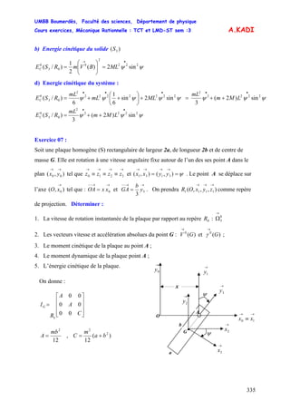 UMBB Boumerdès, Faculté des sciences, Département de physique
Cours exercices, Mécanique Rationnelle : TCT et LMD-ST sem :3
335
3S
A.KADI
b) Energie cinétique du solide ( )
ψψ 222
2
0
03
0
sin2)(
2
1
)/(
•→
=⎟⎟
⎠
⎞
⎜⎜
⎝
⎛
= MLBVmRSEC
d) Energie cinétique du système :
LMm
mL
MLmL
mL
RSEC ψψψψψψψψ 2222
2
2222222
2
03
0
sin)2(
3
sin2sin
6
1
6
)/(
•••••
++=+⎟
⎠
⎞
⎜
⎝
⎛
++=
LMm
mL
RSEC ψψψ 2222
2
03
0
sin)2(
3
)/(
••
++=
Exercice 07 :
Soit une plaque homogène (S) rectangulaire de largeur 2a, de longueur 2b et de centre de
masse G. Elle est rotation à une vitesse angulaire fixe autour de l’un des ses point A dans le
plan tel que et ( . Le point A se déplace sur
l’axe tel que : OA et
),( 00
→→
yx
→→→→
≡≡≡ 3210 zzzz ψ==
→→→→
),(), 3131 yyxx
),( 0
→
xO
→→−−
= 0xx
→→−−
= 3
3
y
b
GA . On prendra comme repère
de projection. Déterminer :
),,,( 1111
→→→
zyxOR
1. La vitesse de rotation instantanée de la plaque par rapport au repère :0R
→
Ω0
3
2. Les vecteurs vitesse et accélération absolues du point G : V et ;)(0
G
→
)(0
G
→
γ
3. Le moment cinétique de la plaque au point A ;
4. Le moment dynamique de la plaque point A ;
5. L’énergie cinétique de la plaque.
ψ
ψ
a
A
→
1y
→
2y
O →→
≡ 10 xx
→
0y
→
3x
→
2xG•
x
b
→
3y
12
2
mb
A = , )(
12
2
2
ba
m
C +=
On donne :
⎥
⎥
⎥
⎦
⎤
⎢
⎢
⎢
⎣
⎡
=
C
A
A
R
IG
00
00
00
3
 