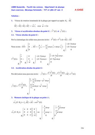 UMBB Boumerdès, Faculté des sciences, Département de physique
Cours exercices, Mécanique Rationnelle : TCT et LMD-ST sem :3
336
A.KADI
Solution :
1. Vitesse de rotation instantanée de la plaque par rapport au repère :0R
→
Ω0
3
avec
→•→→→→
−=Ω+Ω+Ω=Ω 1
0
1
1
2
2
3
0
3 zψ Cte=
•
ψ
2. Vitesse et accélération absolues du point G : et ;)(0
GV
→
)(0
G
→
γ
2.1. Vitesse absolue du point G :
Par la cinématique du solide nous pouvons écrire :
→−−→→→
∧Ω+= AGAVGV 0
3
00
)()(
Nous avons : ,
⎪
⎩
⎪
⎨
⎧
=
→−−
0
0
1
x
R
OA
⎪
⎩
⎪
⎨
⎧
−
−
=⎟
⎠
⎞
⎜
⎝
⎛
+−=−=
→→→→−−
0
cos)3/(
sin)3/(
sincos
33
1
113 ψ
ψ
ψψ b
b
R
xy
b
y
b
AG
⎪
⎪
⎩
⎪
⎪
⎨
⎧
−
=
⎪
⎩
⎪
⎨
⎧
−
−
∧
⎪
⎩
⎪
⎨
⎧
−
+
⎪
⎪
⎩
⎪⎪
⎨
⎧
=
•
••
•
•
→
b
bx
R
b
b
RR
x
R
GV
0
sin)3/(
cos)3/(
0
cos)3/(
sin)3/(
0
0
0
0)(
1
11
1
0
ψψ
ψψ
ψ
ψ
ψ
2.2. Accélération absolue du point G :
Par dérivation nous pouvons écrire : )(
)()(
)( 00
1
0100
0
GV
dt
GVd
dt
GVd
G
→→
→→
→
∧Ω+==γ
⎪
⎪
⎪
⎩
⎪
⎪
⎪
⎨
⎧
⎟⎟
⎠
⎞
⎜⎜
⎝
⎛
+
⎟⎟
⎠
⎞
⎜⎜
⎝
⎛
−−
==
•••
•••••
→
→
b
b
x
R
dt
GVd
G
0
cossin
3
sincos
3
)(
)( 2
2
1
01
0
ψψψψ
ψψψψ
γ
3. Moment cinétique de la plaque au point A ;
)(.)/( 00
30 GVmAGIRS GA
→→−−→→
∧+Ω=σ
⎪
⎪
⎪
⎩
⎪⎪
⎪
⎨
⎧
−
∧
⎪
⎪
⎪
⎩
⎪⎪
⎪
⎨
⎧
−
−
+
⎥
⎥
⎥
⎦
⎤
⎢
⎢
⎢
⎣
⎡
−⎥
⎥
⎥
⎦
⎤
⎢
⎢
⎢
⎣
⎡
=
•
••
•
→ b
b
x
R
b
b
R
m
C
A
A
R
RSA
0
sin
3
cos
3
0
cos
3
sin
3
0
0
00
00
00
)/(
11
3
0 ψψ
ψψ
ψ
ψ
ψ
σ
 