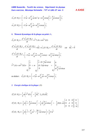 UMBB Boumerdès, Faculté des sciences, Département de physique
Cours exercices, Mécanique Rationnelle : TCT et LMD-ST sem :3
337
A.KADI
→••••→
⎥
⎦
⎤
⎢
⎣
⎡
⎟
⎠
⎞
⎜
⎝
⎛
−+−−= 1
2
2
0 cos
3
cos
3
sin
9
)/( z
b
x
b
m
b
mCRSA ψψψψψψσ
→•••→
⎥
⎦
⎤
⎢
⎣
⎡
+−−= 1
2
0 cos
39
)/( zx
b
m
b
mCRSA ψψψσ
4. Moment dynamique de la plaque au point A ;
)()(
)/(
)/( 000
0
0 GVmAV
dt
RSd
RS A
A
→→
→
→
∧+=
σ
δ
dt
RSd
RS
dt
RSd
dt
RSd A
A
AA )/(
)/(
)/()/( 0
1
0
0
1
0
1
0
0
→
→→
→→
=∧Ω+=
σ
σ
σσ
car
→→
=Ω 00
1
→••••••••
→
⎥
⎦
⎤
⎢
⎣
⎡
−+−−= 1
2
0
0
sin
3
cos
39
)/(
zx
b
mx
b
m
b
mC
dt
RSd A
ψψψψψ
σ
⎪
⎪
⎩
⎪⎪
⎨
⎧
=
⎪
⎪
⎩
⎪
⎪
⎨
⎧
−
∧
⎪
⎪
⎩
⎪⎪
⎨
⎧
=∧
••
•
•••
→→
x
b
m
R
b
bx
R
m
x
R
GVmAV
ψψ
ψψ
ψψ
sin
3
0
0
0
sin)3/(
cos)3/(
0
0)()(
111
00
on déduit :
→••••••→
⎥
⎦
⎤
⎢
⎣
⎡
+−−= 1
2
0 cos
39
)/( zx
b
m
b
mCRSA ψψψδ
3. Energie cinétique de la plaque )(S
G
T
C SIGVmRSE
→→→
ΩΩ+⎟⎟
⎠
⎞
⎜⎜
⎝
⎛
= 0
3
0
3
2
0
0
0
).(.
2
1
)(
2
1
)/(
⎥
⎥
⎥
⎦
⎤
⎢
⎢
⎢
⎣
⎡
−⎥
⎥
⎥
⎦
⎤
⎢
⎢
⎢
⎣
⎡
−+⎟
⎠
⎞
⎜
⎝
⎛
+⎟
⎠
⎞
⎜
⎝
⎛
−=
•
••••
ψ
ψψψψψ 0
0
00
00
00
),0,0(
2
1
sin
32
1
cos
32
1
)/(
2
01
0
C
A
A
b
m
b
xmRSE
2
C
•••••
+⎟⎟
⎠
⎞
⎜⎜
⎝
⎛
−+= 22
2
2
01
0
2
1
cos
3
2
92
1
)/( ψψψψ Cx
bb
xmRSEC
 
