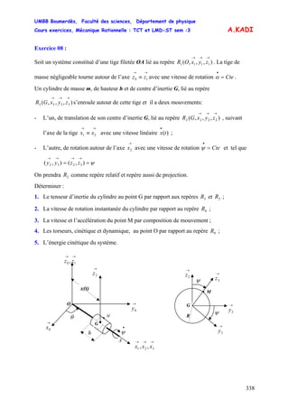 UMBB Boumerdès, Faculté des sciences, Département de physique
Cours exercices, Mécanique Rationnelle : TCT et LMD-ST sem :3
338
A.KADI
Exercice 08 :
Soit un système constitué d’une tige filetée OA lié au repère . La tige de
masse négligeable tourne autour de l’axe avec une vitesse de rotation .
),,,( 1111
→→→
zyxOR
→→
≡ 10 zz Cte=
•
α
Un cylindre de masse m, de hauteur h et de centre d’inertie G, lié au repère
s’enroule autour de cette tige et il a deux mouvements:),,,( 3333
→→→
zyxGR
- L’un, de translation de son centre d’inertie G, lié au repère , suivant
l’axe de la tige avec une vitesse linéaire ;
),,,( 2222
→→→
zyxGR
→→
≡ 21 xx )(tx
•
- L’autre, de rotation autour de l’axe avec une vitesse de rotation et tel que
→
2x Cte=
•
ψ
ψ==
→→→→
),(),( 3232 zzyy
On prendra comme repère relatif et repère aussi de projection.2R
Déterminer :
1. Le tenseur d’inertie du cylindre au point G par rapport aux repères et ;3R 2R
2. La vitesse de rotation instantanée du cylindre par rapport au repère ;0R
3. La vitesse et l’accélération du point M par composition de mouvement ;
4. Les torseurs, cinétique et dynamique, au point O par rapport au repère ;0R
5. L’énergie cinétique du système.
A
•θ
•
ψ
M
→
2z
O →
0y
→→
10 , zz
→→→
321 ,, xxx
x(t)
G •
h
→
0x
M•
→
2z →
3z
→
2y
→
3y
ψ
ψ
G
R
 