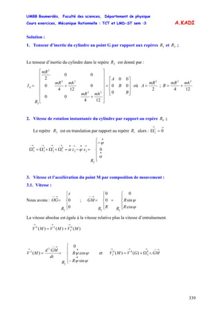 UMBB Boumerdès, Faculté des sciences, Département de physique
Cours exercices, Mécanique Rationnelle : TCT et LMD-ST sem :3
339
A.KADI
Solution :
1. Tenseur d’inertie du cylindre au point G par rapport aux repères et ;3R 2R
Le tenseur d’inertie du cylindre dans le repère est donné par :2R
⎥
⎥
⎥
⎦
⎤
⎢
⎢
⎢
⎣
⎡
=
⎥
⎥
⎥
⎥
⎥
⎥
⎦
⎤
⎢
⎢
⎢
⎢
⎢
⎢
⎣
⎡
+
+=
B
B
A
mhmR
mhmR
mR
R
IG
0
00
00
124
00
0
124
0
00
2
22
22
2
3
où
2
2
mR
A = ;
124
22
mhmR
B +=
2. Vitesse de rotation instantanée du cylindre par rapport au repère ;0R
Le repère est en translation par rapport au repère alors :2R 1R
→→
=Ω 01
2
⎪
⎪
⎩
⎪⎪
⎨
⎧
−
=−=Ω+Ω+Ω=Ω
•
•
→•→•→→→→
α
ψ
ψα 0
2
22
0
1
1
2
2
3
0
3
R
xz
3. Vitesse et l’accélération du point M par composition de mouvement :
3.1. Vitesse :
Nous avons : ;
x
R
OG
⎪
⎩
⎪
⎨
⎧
=
→−−
0
0
2
⎪
⎩
⎪
⎨
⎧
=
⎪
⎩
⎪
⎨
⎧
=
→−−
ψ
ψ
cos
sin
0
0
0
23
R
R
RRR
GM
La vitesse absolue est égale à la vitesse relative plus la vitesse d’entraînement.
)()()( 0
2
20
MVMVMV
→→→
+=
⎪
⎩
⎪
⎨
⎧
−
==
•
•
→−−
→
R
R
R
dt
GMd
MV
ψψ
ψψ
sin
cos
0
)(
2
2
2
et
→−−→→→
∧Ω+= GMGVMV 0
2
00
2 )()(
 