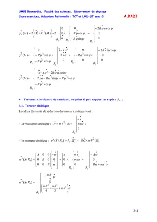 UMBB Boumerdès, Faculté des sciences, Département de physique
Cours exercices, Mécanique Rationnelle : TCT et LMD-ST sem :3
341
A.KADI
⎪
⎪
⎩
⎪⎪
⎨
⎧
−
=
⎪
⎩
⎪
⎨
⎧
−
∧
⎪
⎩
⎪
⎨
⎧
=⎟⎟
⎠
⎞
⎜⎜
⎝
⎛
∧Ω=
••
•
•
•
→→→
R
R
R
R
RR
MVMC
0
0
cos2
sin
cos
0
0
0
2)(2)(
2
22
20
2
ψαψ
ψψ
ψψ
α
γ
⎪
⎪
⎩
⎪⎪
⎨
⎧
−
+
⎪
⎩
⎪
⎨
⎧
−+
⎪
⎪
⎩
⎪
⎪
⎨
⎧
−
+
⎪
⎪
⎩
⎪⎪
⎨
⎧
−
−=
••
•••
•••
•
•→
R
R
R
R
x
xx
R
R
R
R
M
0
0
cos2
0
sin
0
0
2
cos
sin
0
)(
2
2
2
2
2
2
2
2
0
ψαψ
ψαα
α
ψψ
ψψγ
⎪
⎪
⎩
⎪
⎪
⎨
⎧
−
−−
−−
=
•
••••
•••••
→
R
RRx
Rxx
R
M
ψψ
ψψψαα
ψαψα
γ
cos
sinsin2
cos2
)(
2
22
2
2
0
4. Torseurs, cinétique et dynamique, au point O par rapport au repère ;0R
4.1. Torseur cinétique
Les deux éléments de réduction du torseur cinétique sont :
- la résultante cinétique : ;
⎪
⎪
⎩
⎪
⎪
⎨
⎧
==
•
•
→→
mx
xm
R
GVmP
0
)(
2
0
α
- le moment cinétique : )(.)/( 00
30
0
GVmOGIRS G
→→−−→→
∧+Ω=σ
⎪
⎪
⎩
⎪⎪
⎨
⎧
+
−
=
⎪
⎪
⎩
⎪
⎪
⎨
⎧
∧
⎪
⎩
⎪
⎨
⎧
+
⎥
⎥
⎥
⎥
⎦
⎤
⎢
⎢
⎢
⎢
⎣
⎡
−
⎥
⎥
⎥
⎦
⎤
⎢
⎢
⎢
⎣
⎡
=
••
•
•
•
•
•
→
mxB
A
R
mx
xm
R
x
B
B
A
RS
αα
ψ
α
α
ψ
σ
2
22
0
0
0
00
00
00
00
00
)/(
⎪
⎪
⎩
⎪
⎪
⎨
⎧
⎟⎟
⎠
⎞
⎜⎜
⎝
⎛
++
−
=
•
•
→
mx
mhmR
mR
R
RS
α
ψ
σ
2
22
2
2
0
0
34
0
2
)/(
 