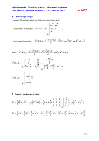UMBB Boumerdès, Faculté des sciences, Département de physique
Cours exercices, Mécanique Rationnelle : TCT et LMD-ST sem :3
342
A.KADI
4.2. Torseur dynamique
Les deux éléments de réduction du torseur dynamique sont :
- la résultante dynamique : ;
⎪
⎪
⎩
⎪
⎪
⎨
⎧
−
==
••
•••
→→
xm
xxm
R
GmD
0
2
)(
)(
2
2
0
α
α
γ
- le moment dynamique : : )()(
)/(
)/( 000
00
0
0
GVmOV
dt
RSd
RS
→→
→
→
∧+=
σ
δ or
→→
= 0)(0
OV
d’où : )/(
)/()/(
)/( 0
00
2
0
02
0
00
0
0
RS
dt
RSd
dt
RSd
RS
→→
→→
→
∧Ω+== σ
σσ
δ
⎪
⎪
⎩
⎪
⎪
⎨
⎧
⎟⎟
⎠
⎞
⎜⎜
⎝
⎛
++
−
∧
⎪
⎩
⎪
⎨
⎧
+
⎪
⎩
⎪
⎨
⎧
=
•
•
•••
→
mx
mhmR
mR
R
RxmxR
RS
α
ψ
αα
δ
2
22
2
2
22
0
0
34
0
2
0
0
2
0
0
)/(
⎪
⎪
⎩
⎪
⎪
⎨
⎧
−=
••
••→
xmx
mR
R
RS
α
αψδ
2
2
0
)/(
2
2
0
0
5. Energie cinétique du système.
⎟⎟
⎠
⎞
⎜⎜
⎝
⎛
++
⎟
⎟
⎟
⎟
⎠
⎞
⎜
⎜
⎜
⎜
⎝
⎛
−
⎥
⎥
⎥
⎦
⎤
⎢
⎢
⎢
⎣
⎡
−=⎟⎟
⎠
⎞
⎜⎜
⎝
⎛
+ΩΩ=
••
•
•
••→→→
222
2
2
00
3
0
3
2
1
0
00
00
00
),0,(
2
1
)(
2
1
..
2
1
α
α
ψ
αψ xxm
R
B
B
A
GVmIE GC
⎥
⎦
⎤
⎢
⎣
⎡
⎟⎟
⎠
⎞
⎜⎜
⎝
⎛
++⎟⎟
⎠
⎞
⎜⎜
⎝
⎛
++=⎟⎟
⎠
⎞
⎜⎜
⎝
⎛
+++=
••••••••
2222
22
2
2
22222
3422
1
2
1
2
1
2
1
ααψααψ xxm
mhmRmR
xxmBAEC
 