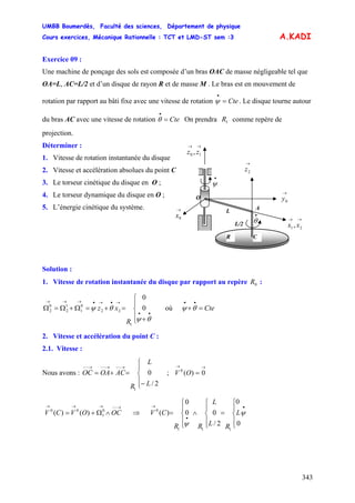 UMBB Boumerdès, Faculté des sciences, Département de physique
Cours exercices, Mécanique Rationnelle : TCT et LMD-ST sem :3
343
0
1
00
)()(
0
0
2/
00
0
)(
111
0
ψ
ψ
A.KADI
Exercice 09 :
Une machine de ponçage des sols est composée d’un bras OAC de masse négligeable tel que
OA=L, AC=L/2 et d’un disque de rayon R et de masse M . Le bras est en mouvement de
rotation par rapport au bâti fixe avec une vitesse de rotation . Le disque tourne autour
du bras AC avec une vitesse de rotation On prendra comme repère de
projection.
Cte=
•
ψ
Cte=
•
θ 1R
Déterminer :
1. Vitesse de rotation instantanée du disque
2. Vitesse et accélération absolues du point C
→→
10 , zz
O
A
•
θ
•
ψ
L
L/2
R
→→
21, xx
→
0y
→
0x
→
2z
C
3. Le torseur cinétique du disque en O ;
4. Le torseur dynamique du disque en O ;
5. L’énergie cinétique du système.
Solution :
1. Vitesse de rotation instantanée du disque par rapport au repère :0R
⎪
⎩
⎪
⎨
⎧
+
=+=Ω+Ω=Ω
••
→•→•→→→
θψ
θψ 0
0
1
22
0
1
1
2
0
2
R
xz où Cte=+
••
θψ
2. Vitesse et accélération du point C :
2.1. Vitesse :
Nous avons : ; V
⎪
⎩
⎪
⎨
⎧
−
=+=
→−−→−−→−−
2/
0
1
L
L
R
ACOAOC
→→
= 0)(0
O
V V
→−−→→→
∧Ω+= OCOVC ⇒
⎪
⎩
⎪
⎨
⎧
=
⎪
⎩
⎪
⎨
⎧
∧
⎪
⎩
⎪
⎨
⎧
=
•
•
→
L
RL
L
RR
C
 