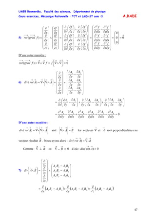 UMBB Boumerdès, Faculté des sciences, Département de physique
Cours exercices, Mécanique Rationnelle : TCT et LMD-ST sem :3
47
A.KADI
5)
→→−−−→−−
=
⎟
⎟
⎟
⎠
⎞
⎜
⎜
⎜
⎝
⎛
=
⎟
⎟
⎟
⎟
⎟
⎟
⎟
⎠
⎞
⎜
⎜
⎜
⎜
⎜
⎜
⎜
⎝
⎛
∂∂
∂
−
∂∂
∂
∂∂
∂
−
∂∂
∂
∂∂
∂
−
∂∂
∂
=
⎟
⎟
⎟
⎟
⎟
⎟
⎟
⎠
⎞
⎜
⎜
⎜
⎜
⎜
⎜
⎜
⎝
⎛
⎟
⎠
⎞
⎜
⎝
⎛
∂
∂
∂
∂
−⎟⎟
⎠
⎞
⎜⎜
⎝
⎛
∂
∂
∂
∂
⎟
⎠
⎞
⎜
⎝
⎛
∂
∂
∂
∂
−⎟
⎠
⎞
⎜
⎝
⎛
∂
∂
∂
∂
⎟⎟
⎠
⎞
⎜⎜
⎝
⎛
∂
∂
∂
∂
−⎟
⎠
⎞
⎜
⎝
⎛
∂
∂
∂
∂
=
⎟
⎟
⎟
⎟
⎟
⎟
⎠
⎞
⎜
⎜
⎜
⎜
⎜
⎜
⎝
⎛
∂
∂
∂
∂
∂
∂
∧
⎟
⎟
⎟
⎟
⎟
⎟
⎠
⎞
⎜
⎜
⎜
⎜
⎜
⎜
⎝
⎛
∂
∂
∂
∂
∂
∂
= 0
0
0
0
)(
22
22
22
yx
f
yx
f
xz
f
xz
f
zy
f
zy
f
x
f
yy
f
x
z
f
xx
f
z
y
f
zz
f
y
z
f
y
f
x
f
z
y
x
fgradrot
D’une autre manière :
→→→→→→−−−→−−
=⎟
⎠
⎞
⎜
⎝
⎛
∇∧∇=∇∧∇= 0)( fffgradrot
6)
⎟
⎟
⎟
⎟
⎟
⎟
⎟
⎠
⎞
⎜
⎜
⎜
⎜
⎜
⎜
⎜
⎝
⎛
∂
∂
−
∂
∂
∂
∂
−
∂
∂
∂
∂
−
∂
∂
⎟
⎟
⎟
⎟
⎟
⎟
⎠
⎞
⎜
⎜
⎜
⎜
⎜
⎜
⎝
⎛
∂
∂
∂
∂
∂
∂
=∧∇∇= •
⎟
⎟
⎟
⎠
⎞
⎜
⎜
⎜
⎝
⎛ →→
•
→→→
y
A
x
A
x
A
z
A
z
A
y
A
z
y
x
AArotdiv(
xy
zx
yz
)
⎟⎟
⎠
⎞
⎜⎜
⎝
⎛
∂
∂
−
∂
∂
∂
∂
+⎟
⎠
⎞
⎜
⎝
⎛
∂
∂
−
∂
∂
∂
∂
+⎟⎟
⎠
⎞
⎜⎜
⎝
⎛
∂
∂
−
∂
∂
∂
∂
=
y
A
x
A
zx
A
z
A
yz
A
y
A
x
xyzxyz
0
222222
=
∂∂
∂
−
∂∂
∂
+
∂∂
∂
−
∂∂
∂
+
∂∂
∂
−
∂∂
∂
=
yz
A
xz
A
xy
A
zy
A
zx
A
yx
A xyzxyz
D’une autre manière :
⎟
⎟
⎟
⎠
⎞
⎜
⎜
⎜
⎝
⎛ →→
•
→→→
∧∇∇= AArotdiv( ) soit les vecteurs sont perpendiculaires au
vecteur résultat
→
⎟
⎟
⎟
⎠
⎞
⎜
⎜
⎜
⎝
⎛ →→
=∧∇ BA
→→
∇ Aet
→
B . Nous avons alors :
→
•
→→→
∇= BArotdiv( )
Comme d’où :
→→
⊥∇ B ⇒ 0=∇
→
•
→
B 0) =
→→
Arotdiv(
7)
⎟
⎟
⎟
⎠
⎞
⎜
⎜
⎜
⎝
⎛
−
−
−
⎟
⎟
⎟
⎟
⎟
⎟
⎠
⎞
⎜
⎜
⎜
⎜
⎜
⎜
⎝
⎛
∂
∂
∂
∂
∂
∂
=⎟
⎠
⎞
⎜
⎝
⎛
∧ •
→→
xyyx
zxxz
yzzy
BABA
BABA
BABA
z
y
x
BAdiv
( ) ( ) ( )xyyxzxxzyzzy BABA
z
BABA
y
BABA
x
−
∂
∂
+−
∂
∂
+−
∂
∂
=
 
