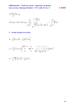 UMBB Boumerdès, Faculté des sciences, Département de physique
Cours exercices, Mécanique Rationnelle : TCT et LMD-ST sem :3
345
A.KADI
→
→
= 0
)/( 0
01
dt
RSd σ
⎪
⎩
⎪
⎨
⎧
−=
⎪
⎪
⎩
⎪
⎪
⎨
⎧
++
−
⎪
⎩
⎪
⎨
⎧
∧=∧Ω=
•
•••
•
•
→→→
ML
RML)
MR
ML
R
R
RSRS
0
2
0
(
2
0
2
0
0
)/()/( 2
2
1
2
2
2
1
1
0
00
10
0
ψ
ψθψ
ψ
ψ
σδ
5. Energie cinétique du système.
2
00
2
0
2 )(
2
1
..
2
1
⎟⎟
⎠
⎞
⎜⎜
⎝
⎛
+ΩΩ=
→→→
CVMIE GC
•
••
••
+
⎟
⎟
⎟
⎠
⎞
⎜
⎜
⎜
⎝
⎛
+⎥
⎥
⎥
⎦
⎤
⎢
⎢
⎢
⎣
⎡
⎟
⎠
⎞
⎜
⎝
⎛
+= 22
2
2
2
2
2
1
0
0
2/00
04/0
004/
0,0,
2
1
ψ
θψ
θψ ML
RMR
MR
MR
EC
•••
+⎟
⎠
⎞
⎜
⎝
⎛
+= 22
22
2
1
22
1
ψθψ ML
MR
EC
 