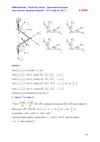 UMBB Boumerdès, Faculté des sciences, Département de physique
Cours exercices, Mécanique Rationnelle : TCT et LMD-ST sem :3
347
A.KADI
→
M
S1
S5
→
1x
S3
S2
• B
G
•
→
3x
→
1x
A
→→
10 , zz
→
2z
θ
→
2x
→
3z
•
O
S4
θ
θ
1θ
→
0y
→
1x
→
1y
→
0x
O
ψ
ψ
→
1x
→
2z
→
2x
→
1z
O
θ
θ
1θ
1θ
→
1x
→
3z
→
3x
→
1z
A
→
3z
→
4y
→
4z
→
3y
G
ϕ
ϕ
Solution :
),,,( 0000
→→→
zyxOR lié au bâti fixe ;0S
),,,( 1111
→→→
zyxOR lié à tel que : ;1S
→•→•→
==Ω 10
0
1 zz ψψ
→→
≡ 10 zz
),,,( 2222
→→→
zyxOR lié à tel que : ;2S
→•→•→
==Ω 21
1
2 yy θθ
→→
≡ 21 yy
),,,( 3333
→→→
zyxAR lié à tel que : ; et3S
→•→•→
==Ω 3111
1
3 yy θθ
→→
≡ 31 yy θ
π
θ −=
2
1
),,,( 4444
→→→
zyxGR lié à tel que : ;4S
→•→•→
==Ω 43
3
4 xx ϕϕ
→→
≡ 43 xx
Le point A est en translation sur l’axe ),( 0
→
zO
1. Vitesse V dans)(0
G
→
3R
→−−→
→−−→−−
→
∧Ω+== OG
dt
OGd
dt
OGd
GV 0
3
30
0
)( ; exprimons les vecteurs OG et
→−− →
0
3Ω dans le repère :3R
Nous avons : et
→→→−−→−−→−−
−=+= 322 xazaBGOBOG 1
2
θ
π
θπ ++= ⇒ θ
π
θ −=
2
1
Ce qui donne : θθ cossin = et θθ sincos 1 =1
A partir des figures planes, on peut écrire : puis on explicite
→→→
+= 112 sincos xzz θθ
→→
11 xetz dans le repère .3R
 