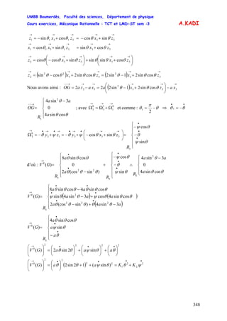 UMBB Boumerdès, Faculté des sciences, Département de physique
Cours exercices, Mécanique Rationnelle : TCT et LMD-ST sem :3
348
A.KADI
zxzxz
→→→→→
+−=+−= 3331311 sincoscossin θθθθ
→→→→→
+=+= 3331311 cossinsincos zxzxx θθθθ
⎟
⎠
⎞
⎜
⎝
⎛
++⎟
⎠
⎞
⎜
⎝
⎛
+−=
→→→→→
33332 cossinsinsincoscos zxzxz θθθθθθ
( ) ( )
→→→→→
+−=+−= 33
2
33
22
2 cossin21sin2cossin2cossin zxzxz θθθθθθθ
Nous avons ainsi : ( )
→→→→→→−−
−⎟
⎠
⎞
⎜
⎝
⎛
+−=−= 333
2
32 cossin21sin222 xazxaxazaOG θθθ
⎪
⎩
⎪
⎨
⎧ −
=
→−−
a
aa
R
OG
θθ
θ
cossin4
0
3sin4 2
3
; avec et comme :
→→→
Ω+Ω=Ω 0
1
1
3
0
3 θ
π
θ −=
2
1 ⇒
••
−= θθ 1
⎪
⎪
⎩
⎪
⎪
⎨
⎧
−
−
=⎟
⎠
⎞
⎜
⎝
⎛
+−+−=+−=Ω
•
•
•
→→•→•→•→•→
θψ
θ
θψ
θθψθψθ
sin
cos
sincos
3
33313
0
3
R
zxyzy
d’où :
⎪
⎩
⎪
⎨
⎧ −
∧
⎪
⎪
⎩
⎪
⎪
⎨
⎧
−
−
+
⎪
⎪
⎩
⎪⎪
⎨
⎧
−
=
•
•
•
•
•
→
a
aa
R
R
a
a
R
GV
θθ
θ
θψ
θ
θψ
θθθ
θθθ
cossin4
0
3sin4
sin
cos
)sin(cos2
0
cossin8
)(
2
3
3
22
3
0
( ) ( )
( )⎪
⎪
⎩
⎪
⎪
⎨
⎧
−+−
+−
−
=
••
••
••
→
aaa
aaa
aa
R
GV
3sin4)sin(cos2
cossin4cos3sin4sin
cossin4cossin8
)(
222
2
3
0
θθθθθ
θθθψθθψ
θθθθθθ
⎪
⎪
⎩
⎪
⎪
⎨
⎧
−
=
•
•
•
→
a
a
a
R
GV
θ
θψ
θθθ
sin
cossin4
)(
3
0
2222
0
sin2sin2)( ⎟
⎠
⎞
⎜
⎝
⎛
+⎟
⎠
⎞
⎜
⎝
⎛
+⎟
⎠
⎞
⎜
⎝
⎛
=⎟⎟
⎠
⎞
⎜⎜
⎝
⎛ •••→
θθψθθ aaaGV
( )
••••→
+=++⎟
⎠
⎞
⎜
⎝
⎛
=⎟⎟
⎠
⎞
⎜⎜
⎝
⎛ 2
2
2
1
22
22
0
)sin(12sin2)( ψθθψθθ KKaaGV
 