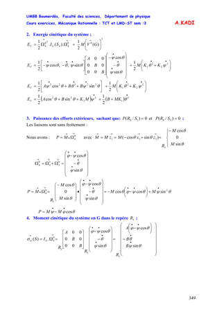 UMBB Boumerdès, Faculté des sciences, Département de physique
Cours exercices, Mécanique Rationnelle : TCT et LMD-ST sem :3
349
A.KADI
2. Energie cinétique du système ;
2
00
44
0
4 )(
2
1
).(.
2
1
⎟⎟
⎠
⎞
⎜⎜
⎝
⎛
+ΩΩ=
→→→
GVMSIE G
T
C
⎟⎟
⎠
⎞
⎜⎜
⎝
⎛
++
⎟
⎟
⎟
⎟
⎟
⎠
⎞
⎜
⎜
⎜
⎜
⎜
⎝
⎛
−
−
⎥
⎥
⎥
⎦
⎤
⎢
⎢
⎢
⎣
⎡
⎥⎦
⎤
⎢⎣
⎡
−−=
••
•
•
•
•••
2
2
2
1
2
1
sin
cos
00
00
00
sin,,cos
2
1
ψθ
θψ
θ
θψ
θψθθψ KKM
B
B
A
EC
⎟⎟
⎠
⎞
⎜⎜
⎝
⎛
++⎥
⎦
⎤
⎢
⎣
⎡
++=
•••••
2
2
2
1
22222
2
1
sincos
2
1
ψθθψθθψ KKMBBAEC
( ) ( )
••
++++= 2
1
2
2
22
2
1
sincos
2
1
θψθθ MKBMKBAEC
3. Puissance des efforts extérieurs, sachant que: 0)/(et0)/( 5010 == SRPSRP ;
Les liaisons sont sans frottement :
Nous avons : avec
→
•
→
Ω= 0
4MP
⎪
⎩
⎪
⎨
⎧−
=+−==
→→→→
θ
θ
θθ
sin
0
cos
)sincos(
3
331
M
M
R
zxMzMM
⎟
⎟
⎟
⎟
⎟
⎠
⎞
⎜
⎜
⎜
⎜
⎜
⎝
⎛
−
−
=Ω+Ω=Ω
•
•
••
→→→
θψ
θ
θψϕ
sin
cos
0
3
3
4
0
4
θψθψϕθ
θψ
θ
θψϕ
θ
θ
2
3
0
4 sincoscos
sin
cos
sin
0
cos
•••
•
•
••
→
•
→
+⎟
⎠
⎞
⎜
⎝
⎛
−−=
⎟
⎟
⎟
⎟
⎟
⎠
⎞
⎜
⎜
⎜
⎜
⎜
⎝
⎛
−
−
•
⎟
⎟
⎟
⎠
⎞
⎜
⎜
⎜
⎝
⎛−
=Ω= MM
M
M
R
MP
θϕψ cos
••
−= MMP
4. Moment cinétique du système en G dans le repère ;3R
B
B
A
R
R
B
B
A
R
IS GG
⎟⎟
⎟
⎟
⎟
⎟
⎟
⎠
⎞
⎜⎜
⎜
⎜
⎜
⎜
⎜
⎝
⎛
−
⎟
⎠
⎞
⎜
⎝
⎛
−
=
⎟
⎟
⎟
⎟
⎟
⎠
⎞
⎜
⎜
⎜
⎜
⎜
⎝
⎛
−
−
⎥
⎥
⎥
⎦
⎤
⎢
⎢
⎢
⎣
⎡
=Ω=
•
•
••
•
•
••
→→
θψ
θ
θψϕ
θψ
θ
θψϕ
σ
sin
cos
sin
cos
00
00
00
.)(
3
3
3
0
4
 