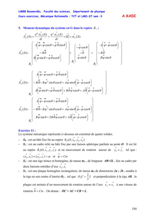 UMBB Boumerdès, Faculté des sciences, Département de physique
Cours exercices, Mécanique Rationnelle : TCT et LMD-ST sem :3
350
A.KADI
5. Moment dynamique du système en G dans le repère ;3R
)(
)()(
)( 0
3
30
S
dt
Sd
dt
Sd
S G
GG
G
→→
→→
→
∧Ω+== σ
σσ
δ
⎟⎟
⎟
⎟
⎟
⎟
⎟
⎠
⎞
⎜⎜
⎜
⎜
⎜
⎜
⎜
⎝
⎛
−
⎟
⎠
⎞
⎜
⎝
⎛
−
∧
⎟
⎟
⎟
⎟
⎟
⎠
⎞
⎜
⎜
⎜
⎜
⎜
⎝
⎛
−
−
+
⎟⎟
⎟
⎟
⎟
⎟
⎟
⎠
⎞
⎜⎜
⎜
⎜
⎜
⎜
⎜
⎝
⎛
⎟
⎠
⎞
⎜
⎝
⎛
+
−
⎟
⎠
⎞
⎜
⎝
⎛
+−
=
•
•
••
•
•
•
••••
••
••••••
→
B
B
A
R
R
B
B
A
R
SG
θψ
θ
θψϕ
θψ
θ
θψ
θθψθψ
θ
θθψθψϕ
δ
sin
cos
sin
cos
cossin
sincos
)(
3
3
3
⎟
⎟
⎟
⎟
⎟
⎟
⎟
⎠
⎞
⎜
⎜
⎜
⎜
⎜
⎜
⎜
⎝
⎛
⎟
⎠
⎞
⎜
⎝
⎛
−++⎟
⎠
⎞
⎜
⎝
⎛
+
⎟
⎠
⎞
⎜
⎝
⎛
−+−−
⎟
⎠
⎞
⎜
⎝
⎛
+−
=
•••••••••
••••••
••••••
→
θψϕθθψθθθψθψ
θψϕθψθθψθ
θθψθψϕ
δ
coscoscossin
cossincossin
sincos
)( 2
3
ABB
ABB
A
R
SG
⎟
⎟
⎟
⎟
⎟
⎟
⎟
⎠
⎞
⎜
⎜
⎜
⎜
⎜
⎜
⎜
⎝
⎛
⎟
⎠
⎞
⎜
⎝
⎛
−++
⎟
⎠
⎞
⎜
⎝
⎛
−+−−
⎟
⎠
⎞
⎜
⎝
⎛
+−
=
•••••••
••••••
••••••
→
ABB
ABB
A
R
SG
θψϕθθψθθψ
θψϕθψθθψθ
θθψθψϕ
δ
coscos2sin
cossincossin
sincos
)( 2
3
Exercice 11 :
Le système mécanique représenté ci dessous est constitué de quatre solides.
- S0 : est un bâti fixe lié au repère ),,,( 0000
→→→
zyxOR
- S1 : est un cadre relié au bâti fixe par une liaison sphérique parfaite au point O. Il est lié
au repère et en mouvement de rotation autour de tel que :
et
),,,( 1111
→→→
zyxOR
→→
≡ 10 zz
ψ=≡
→→→→
),(),( 1010 yyxx Cte=
•
ψ
- S2 : est une tige mince et homogène, de masse m1 , de longueur AB=2L , liée au cadre par
deux liaisons rotoïdes d’axe
→→
32 , xx
- S3 : est une plaque homogène rectangulaire, de masse m2 de dimensions 2a x 2b , soudée à
la tige en son centre d’inertie O2 , tel que LCO
3
2
2 = et perpendiculaire à la tige AB . la
plaque est animée d’un mouvement de rotation autour de l’axe à une vitesse de
rotation . On donne : OC = AC = CB = L .
→→
≡ 32 xx
Cte=
•
θ
 